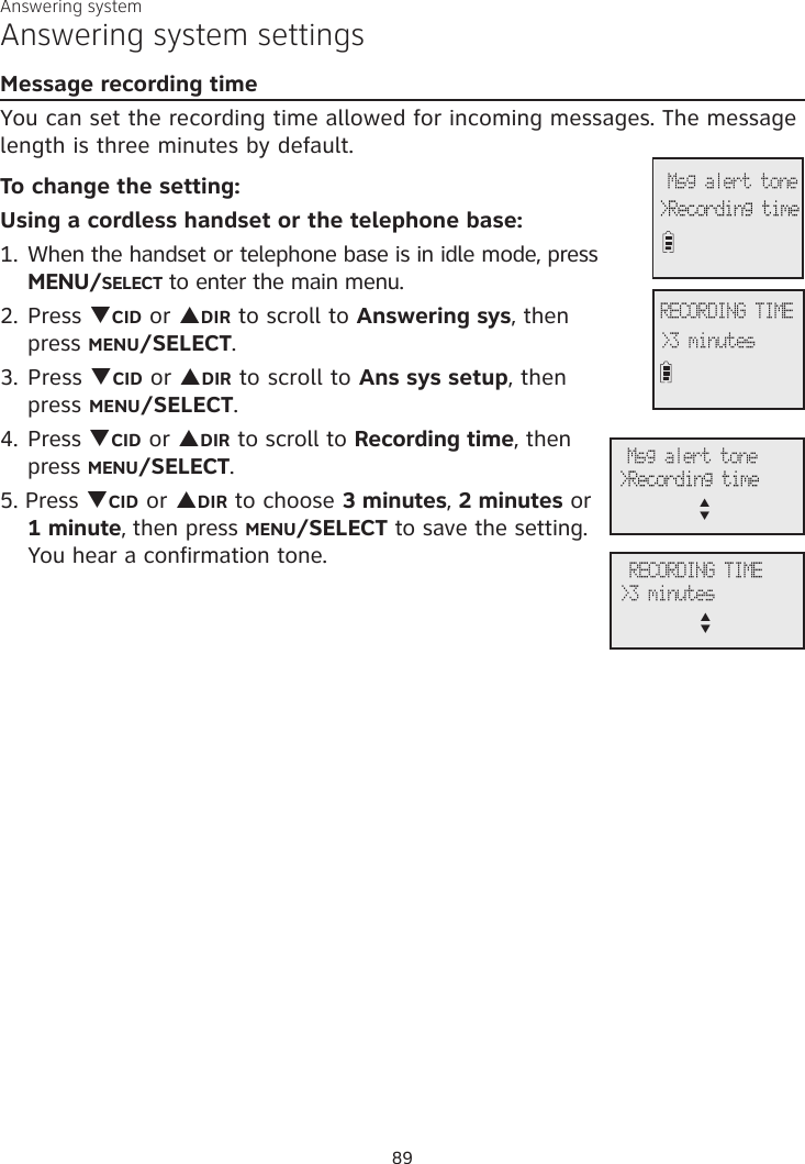 Answering systemAnswering system settingsMessage recording timeYou can set the recording time allowed for incoming messages. The message length is three minutes by default. To change the setting:Using a cordless handset or the telephone base:1. When the handset or telephone base is in idle mode, press  MENU/SELECT to enter the main menu.2. Press qCID or pDIR to scroll to Answering sys, then  press MENU/SELECT.3.  Press qCID or pDIR to scroll to Ans sys setup, then  press MENU/SELECT.4. Press qCID or pDIR to scroll to Recording time, then press MENU/SELECT.5. Press qCID or pDIR to choose 3 minutes, 2 minutes or  1 minute, then press MENU/SELECT to save the setting. You hear a confirmation tone.RECORDING TIME&gt;3 minutes&gt;Recording time Msg alert tone RECORDING TIME&gt;3 minutesp      q&gt;Recording time Msg alert tonep      q89