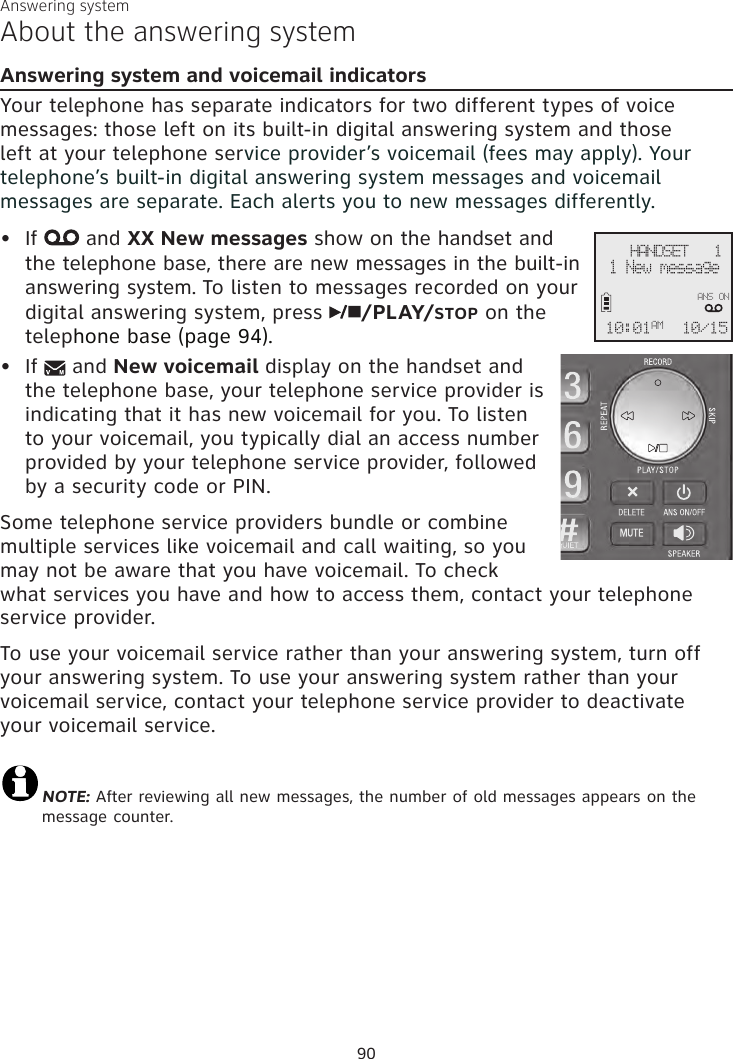 Answering systemAbout the answering systemAnswering system and voicemail indicatorsYour telephone has separate indicators for two different types of voice messages: those left on its built-in digital answering system and those left at your telephone service provider’s voicemail (fees may apply). Your telephone’s built-in digital answering system messages and voicemail messages are separate. Each alerts you to new messages differently. If   and XX New messages show on the handset and the telephone base, there are new messages in the built-in answering system. To listen to messages recorded on your digital answering system, press  /PLAY/STOP on the telephone base (page 94).If   and New voicemail display on the handset and the telephone base, your telephone service provider is indicating that it has new voicemail for you. To listen to your voicemail, you typically dial an access number provided by your telephone service provider, followed by a security code or PIN.Some telephone service providers bundle or combine multiple services like voicemail and call waiting, so you may not be aware that you have voicemail. To check what services you have and how to access them, contact your telephone service provider. To use your voicemail service rather than your answering system, turn off your answering system. To use your answering system rather than your voicemail service, contact your telephone service provider to deactivate your voicemail service. NOTE: After reviewing all new messages, the number of old messages appears on the message counter.••90    HANDSET   1 1 New message10/1510:01AMANS ON