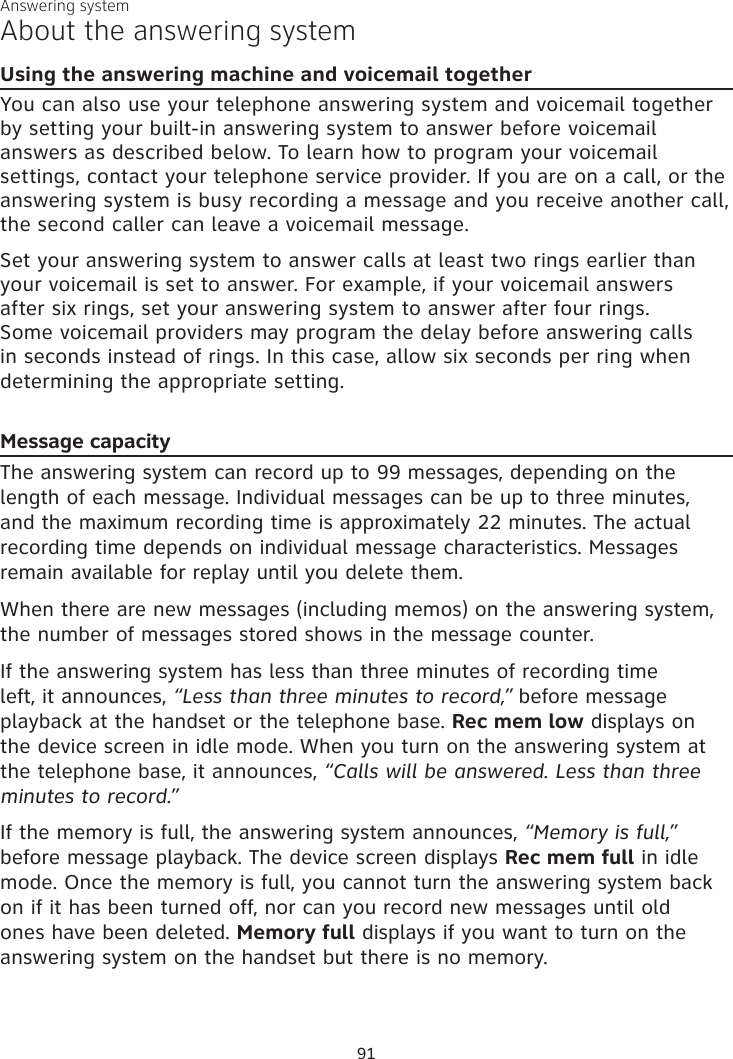 Answering systemAbout the answering systemUsing the answering machine and voicemail togetherYou can also use your telephone answering system and voicemail together by setting your built-in answering system to answer before voicemail answers as described below. To learn how to program your voicemail settings, contact your telephone service provider. If you are on a call, or the answering system is busy recording a message and you receive another call, the second caller can leave a voicemail message.Set your answering system to answer calls at least two rings earlier than your voicemail is set to answer. For example, if your voicemail answers after six rings, set your answering system to answer after four rings. Some voicemail providers may program the delay before answering calls in seconds instead of rings. In this case, allow six seconds per ring when determining the appropriate setting.Message capacityThe answering system can record up to 99 messages, depending on the length of each message. Individual messages can be up to three minutes, and the maximum recording time is approximately 22 minutes. The actual recording time depends on individual message characteristics. Messages remain available for replay until you delete them.When there are new messages (including memos) on the answering system, the number of messages stored shows in the message counter.If the answering system has less than three minutes of recording time left, it announces, “Less than three minutes to record,” before message playback at the handset or the telephone base. Rec mem low displays on the device screen in idle mode. When you turn on the answering system at the telephone base, it announces, “Calls will be answered. Less than three minutes to record.” If the memory is full, the answering system announces, “Memory is full,” before message playback. The device screen displays Rec mem full in idle mode. Once the memory is full, you cannot turn the answering system back on if it has been turned off, nor can you record new messages until old ones have been deleted. Memory full displays if you want to turn on the answering system on the handset but there is no memory. 91