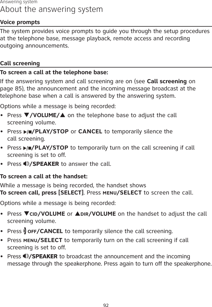 Answering systemAbout the answering systemVoice promptsThe system provides voice prompts to guide you through the setup procedures at the telephone base, message playback, remote access and recording outgoing announcements. Call screeningTo screen a call at the telephone base:If the answering system and call screening are on (see Call screening on page 85), the announcement and the incoming message broadcast at the telephone base when a call is answered by the answering system.Options while a message is being recorded:Press q/VOLUME/p on the telephone base to adjust the call  screening volume.Press  /PLAY/STOP or CANCEL to temporarily silence the  call screening.Press  /PLAY/STOP to temporarily turn on the call screening if call screening is set to off.Press  /SPEAKERSPEAKER to answer the call.To screen a call at the handset:While a message is being recorded, the handset shows  To screen call, press [SELECT]. Press MENU/SELECT to screen the call.Options while a message is being recorded:Press qCID/VOLUME or pDIR/VOLUME on the handset to adjust the call screening volume.Press   OFF/CANCEL to temporarily silence the call screening.Press MENU/SELECT to temporarily turn on the call screening if call screening is set to off.Press  /SPEAKERSPEAKER to broadcast the announcement and the incoming message through the speakerphone. Press again to turn off the speakerphone.••••••••92