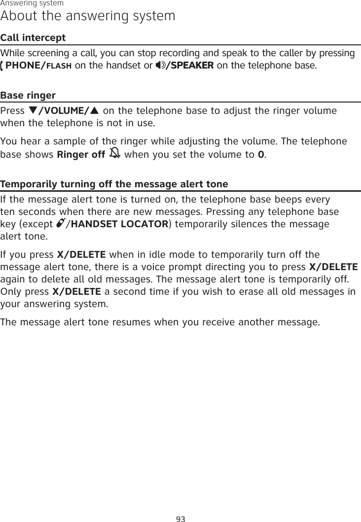 Answering systemAbout the answering systemCall interceptWhile screening a call, you can stop recording and speak to the caller by pressing   PHONE/FLASH on the handset or  /SPEAKERSPEAKER on the telephone base.Base ringerPress q/VOLUME/p on the telephone base to adjust the ringer volume when the telephone is not in use.You hear a sample of the ringer while adjusting the volume. The telephone base shows Ringer off  when you set the volume to 0.Temporarily turning off the message alert toneIf the message alert tone is turned on, the telephone base beeps every  ten seconds when there are new messages. Pressing any telephone base  key (except  /HANDSET LOCATOR) temporarily silences the message  alert tone. If you press X/DELETE when in idle mode to temporarily turn off the message alert tone, there is a voice prompt directing you to press X/DELETE again to delete all old messages. The message alert tone is temporarily off. Only press X/DELETE a second time if you wish to erase all old messages in your answering system.The message alert tone resumes when you receive another message.93