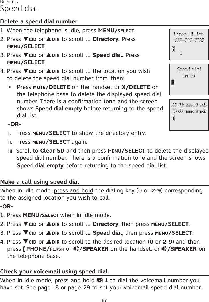 DirectorySpeed dialDelete a speed dial number1. When the telephone is idle, press MENU/SELECT.2. Press qCID or pDIR to scroll to Directory. Press  MENU/SELECT.3. Press qCID or pDIR to scroll to Speed dial. Press  MENU/SELECT.4. Press qCID or pDIR to scroll to the location you wish  to delete the speed dial number from, then:Press MUTE/DELETE on the handset or X/DELETE on the telephone base to delete the displayed speed dial number. There is a confirmation tone and the screen shows Speed dial empty before returning to the speed dial list.-OR-i.   Press MENU/SELECT to show the directory entry. ii.  Press MENU/SELECT again.iii. Scroll to Clear SD and then press MENU/SELECT to delete the displayed speed dial number. There is a confirmation tone and the screen shows Speed dial empty before returning to the speed dial list.Make a call using speed dialWhen in idle mode, press and hold the dialing key (0 or 2-9) corresponding to the assigned location you wish to call.-OR-1. Press MENU/SELECT when in idle mode. 2. Press qCID or pDIR to scroll to Directory, then press MENU/SELECT.3. Press qCID or pDIR to scroll to Speed dial, then press MENU/SELECT.4. Press qCID or pDIR to scroll to the desired location (0 or 2-9) and then press   PHONE/FLASH or  /SPEAKERSPEAKER on the handset, or  /SPEAKERSPEAKER on the telephone base.Check your voicemail using speed dialWhen in idle mode, press and hold   1 to dial the voicemail number you have set. See page 18 or page 29 to set your voicemail speed dial number.•Speed dialemptyLinda Miller888-722-77022&gt;2:&lt;Unassigned&gt; 3:&lt;Unassigned&gt;67