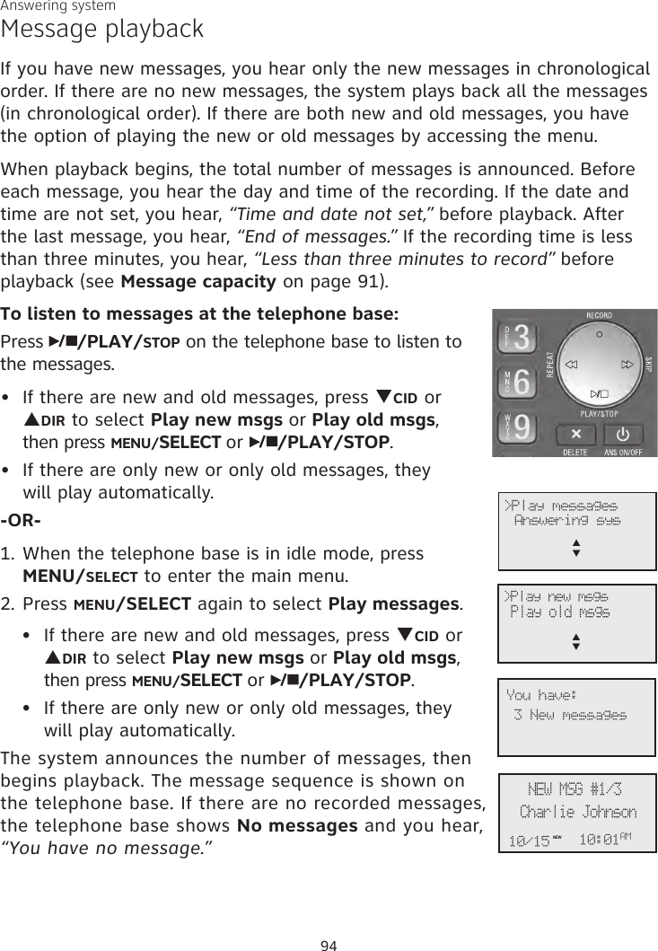Answering systemMessage playbackIf you have new messages, you hear only the new messages in chronological order. If there are no new messages, the system plays back all the messages  (in chronological order). If there are both new and old messages, you have the option of playing the new or old messages by accessing the menu.When playback begins, the total number of messages is announced. Before each message, you hear the day and time of the recording. If the date and time are not set, you hear, “Time and date not set,” before playback. After the last message, you hear, “End of messages.” If the recording time is less than three minutes, you hear, “Less than three minutes to record” before playback (see Message capacity on page 91).To listen to messages at the telephone base:Press  /PLAY/STOP on the telephone base to listen to the messages. If there are new and old messages, press qCID or pDIR to select Play new msgs or Play old msgs,  then press MENU/SELECT or  /PLAY/STOP. If there are only new or only old messages, they  will play automatically.-OR-1. When the telephone base is in idle mode, press  MENU/SELECT to enter the main menu.2. Press MENU/SELECT again to select Play messages.If there are new and old messages, press qCID or pDIR to select Play new msgs or Play old msgs, then press MENU/SELECT or  /PLAY/STOP. If there are only new or only old messages, they will play automatically.The system announces the number of messages, then  begins playback. The message sequence is shown on the telephone base. If there are no recorded messages, the telephone base shows No messages and you hear, “You have no message.”••••             &gt;Play messagesAnswering sysp      q&gt;Play new msgs  Play old msgs p      qCharlie JohnsonNEW MSG #1/310:01AM10/15NEW3 New messagesYou have:94