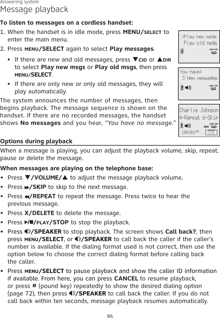 Answering systemMessage playbackTo listen to messages on a cordless handset:1. When the handset is in idle mode, press MENU/SELECT to enter the main menu.2. Press MENU/SELECT again to select Play messages.If there are new and old messages, press qCID or pDIR to select Play new msgs or Play old msgs, then press MENU/SELECT. If there are only new or only old messages, they will  play automatically.The system announces the number of messages, then  begins playback. The message sequence is shown on the handset. If there are no recorded messages, the handset shows No messages and you hear, “You have no message.”Options during playbackWhen a message is playing, you can adjust the playback volume, skip, repeat, pause or delete the message. When messages are playing on the telephone base:Press q/VOLUME/p to adjust the message playback volume.Press  /SKIP to skip to the next message.Press  /REPEAT to repeat the message. Press twice to hear the  previous message. Press X/DELETE to delete the message.Press  /PLAY/STOP to stop the playback.Press /SPEAKERSPEAKER to stop playback. The screen shows Call back?, then press MENU/SELECT, or  /SPEAKERSPEAKER to call back the caller if the caller’s number is available. If the dialing format used is not correct, then use the option below to choose the correct dialing format before calling back  the caller.Press MENU/SELECT to pause playback and show the caller ID information if available. From here, you can press CANCEL to resume playback, or press # (pound key) repeatedly to show the desired dialing option (page 72), then press  /SPEAKERSPEAKER to call back the caller. If you do not call back within ten seconds, message playback resumes automatically.•••••••••&gt;Play new msgs   Play old msgs ANS ON3 New messagesANS ONYou have: Charlie Johnson4-Repeat 6-SkipMSG# 1/310:01AMNEWANS ON95