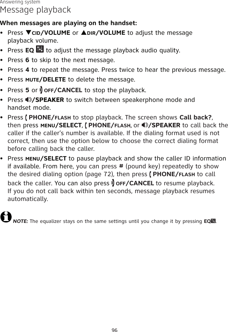 Answering systemMessage playbackWhen messages are playing on the handset:Press qCID/VOLUME or pDIR/VOLUME to adjust the message  playback volume.Press EQ   to adjust the message playback audio quality. Press 6 to skip to the next message.Press 4 to repeat the message. Press twice to hear the previous message. Press MUTE/DELETE to delete the message.Press 5 or   OFF/CANCEL to stop the playback.Press  /SPEAKERSPEAKER to switch between speakerphone mode and  handset mode.Press   PHONE/FLASH to stop playback. The screen shows Call back?, then press MENU/SELECT,  PHONE/FLASH, or  /SPEAKERSPEAKER to call back the caller if the caller’s number is available. If the dialing format used is not correct, then use the option below to choose the correct dialing format before calling back the caller.Press MENU/SELECT to pause playback and show the caller ID information if available. From here, you can press # (pound key) repeatedly to show the desired dialing option (page 72), then press   PHONE/FLASH to call back the caller. You can also press   OFF/CANCEL to resume playback. If you do not call back within ten seconds, message playback resumes automatically.NOTE: The equalizer stays on the same settings until you change it by pressing EQ .•••••••••96