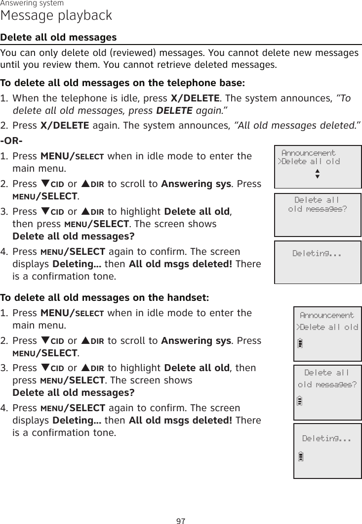Answering systemMessage playbackDelete all old messagesYou can only delete old (reviewed) messages. You cannot delete new messages until you review them. You cannot retrieve deleted messages. To delete all old messages on the telephone base:1. When the telephone is idle, press X/DELETE. The system announces, “To delete all old messages, press DELETE again.”2. Press X/DELETE again. The system announces, “All old messages deleted.”-OR-1. Press MENU/SELECT when in idle mode to enter the main menu.2. Press qCID or pDIR to scroll to Answering sys. Press MENU/SELECT.3.  Press qCID or pDIR to highlight Delete all old,  then press MENU/SELECT. The screen shows  Delete all old messages?4. Press MENU/SELECT again to confirm. The screen  displays Deleting... then All old msgs deleted! There  is a confirmation tone.To delete all old messages on the handset:1. Press MENU/SELECT when in idle mode to enter the  main menu.2. Press qCID or pDIR to scroll to Answering sys. Press MENU/SELECT.3.  Press qCID or pDIR to highlight Delete all old, then  press MENU/SELECT. The screen shows  Delete all old messages?4. Press MENU/SELECT again to confirm. The screen  displays Deleting... then All old msgs deleted! There  is a confirmation tone.              Announcement&gt;Delete all old             Delete allold messages?             Deleting...              Announcement&gt;Delete all oldp      q             Delete allold messages?             Deleting...97