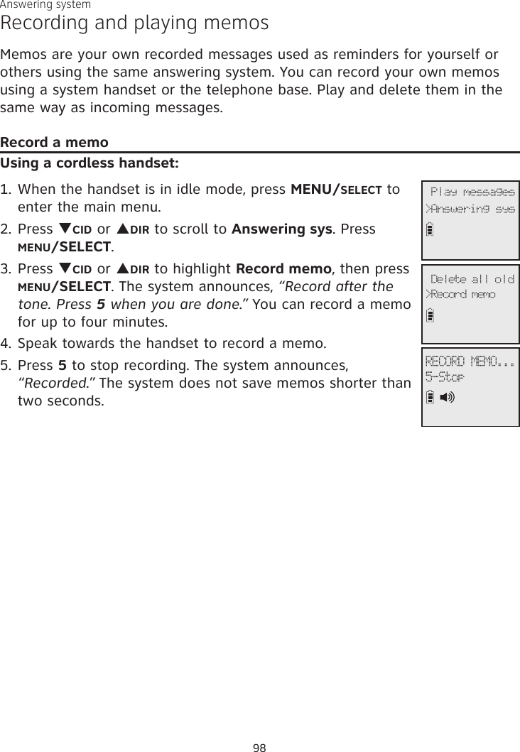 Answering systemRecording and playing memosMemos are your own recorded messages used as reminders for yourself or others using the same answering system. You can record your own memos using a system handset or the telephone base. Play and delete them in the same way as incoming messages.Record a memoUsing a cordless handset:1. When the handset is in idle mode, press MENU/SELECT to enter the main menu.2. Press qCID or pDIR to scroll to Answering sys. Press MENU/SELECT.3.  Press qCID or pDIR to highlight Record memo, then press  MENU/SELECT. The system announces, “Record after the tone. Press 5 when you are done.” You can record a memo for up to four minutes. 4. Speak towards the handset to record a memo.5. Press 5 to stop recording. The system announces, “Recorded.” The system does not save memos shorter than two seconds.              5-StopRECORD MEMO...              Play messages&gt;Answering sys             &gt;Record memo Delete all old98