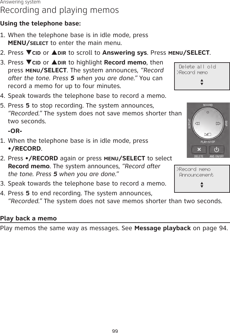 Answering systemRecording and playing memosUsing the telephone base:1. When the telephone base is in idle mode, press  MENU/SELECT to enter the main menu.2. Press qCID or pDIR to scroll to Answering sys. Press MENU/SELECT.3.  Press qCID or pDIR to highlight Record memo, then press MENU/SELECT. The system announces, “Record after the tone. Press 5 when you are done.” You can record a memo for up to four minutes. 4. Speak towards the telephone base to record a memo.5. Press 5 to stop recording. The system announces, “Recorded.” The system does not save memos shorter than two seconds. -OR-1. When the telephone base is in idle mode, press •/RECORD.2. Press •/RECORD again or press MENU/SELECT to select Record memo. The system announces, “Record after  the tone. Press 5 when you are done.” 3. Speak towards the telephone base to record a memo.4. Press 5 to end recording. The system announces, “Recorded.” The system does not save memos shorter than two seconds.Play back a memoPlay memos the same way as messages. See Message playback on page 94.              Delete all old&gt;Record memop      q             &gt;Record memo Announcementp      q99