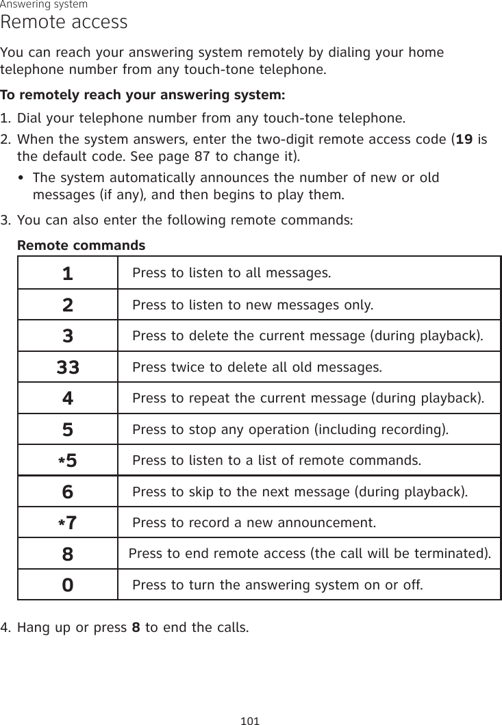 Answering systemRemote accessYou can reach your answering system remotely by dialing your home telephone number from any touch-tone telephone.To remotely reach your answering system:1. Dial your telephone number from any touch-tone telephone.2. When the system answers, enter the two-digit remote access code (19 is the default code. See page 87 to change it).The system automatically announces the number of new or old messages (if any), and then begins to play them.3. You can also enter the following remote commands:Remote commands 1Press to listen to all messages.2Press to listen to new messages only.3Press to delete the current message (during playback).33 Press twice to delete all old messages.4Press to repeat the current message (during playback).5Press to stop any operation (including recording).*5Press to listen to a list of remote commands.6Press to skip to the next message (during playback).*7Press to record a new announcement.8 Press to end remote access (the call will be terminated).0Press to turn the answering system on or off.4. Hang up or press 8 to end the calls.•101