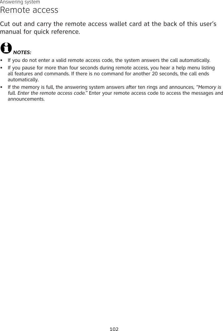 Answering systemRemote accessCut out and carry the remote access wallet card at the back of this user’s manual for quick reference.NOTES:If you do not enter a valid remote access code, the system answers the call automatically. If you pause for more than four seconds during remote access, you hear a help menu listing  all features and commands. If there is no command for another 20 seconds, the call ends  automatically.If the memory is full, the answering system answers after ten rings and announces, “Memory is full. Enter the remote access code.” Enter your remote access code to access the messages and announcements.•••102