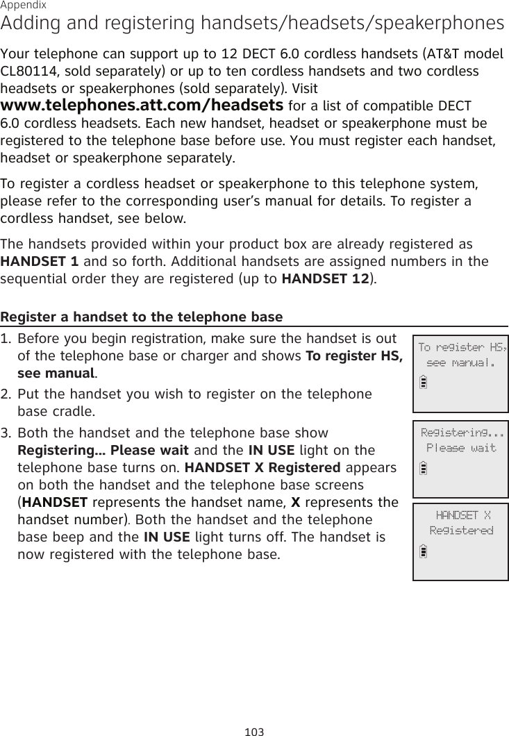 Adding and registering handsets/headsets/speakerphonesYour telephone can support up to 12 DECT 6.0 cordless handsets (AT&amp;T model CL80114, sold separately) or up to ten cordless handsets and two cordless headsets or speakerphones (sold separately). Visit  www.telephones.att.com/headsets for a list of compatible DECT 6.0 cordless headsets. Each new handset, headset or speakerphone must be registered to the telephone base before use. You must register each handset, headset or speakerphone separately.To register a cordless headset or speakerphone to this telephone system, please refer to the corresponding user’s manual for details. To register a cordless handset, see below.The handsets provided within your product box are already registered as HANDSET 1 and so forth. Additional handsets are assigned numbers in the sequential order they are registered (up to HANDSET 12). Register a handset to the telephone base1. Before you begin registration, make sure the handset is out of the telephone base or charger and shows To register HS, see manual.2. Put the handset you wish to register on the telephone  base cradle.3. Both the handset and the telephone base show Registering... Please wait and the IN USE light on the telephone base turns on. HANDSET X Registered appears on both the handset and the telephone base screens (HANDSET represents the handset name, X represents the handset number). Both the handset and the telephone  base beep and the IN USE light turns off. The handset is now registered with the telephone base.             To register HS,see manual.             Registering...Please wait             HANDSET XRegisteredAppendix103