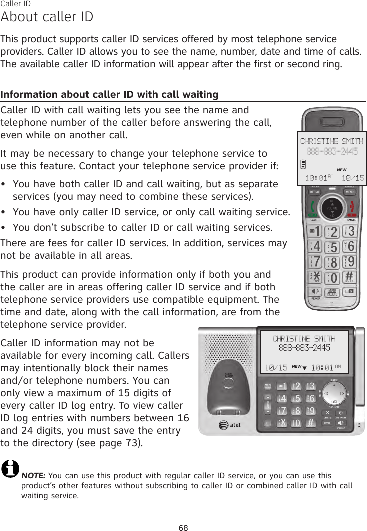 About caller IDThis product supports caller ID services offered by most telephone service providers. Caller ID allows you to see the name, number, date and time of calls. The available caller ID information will appear after the first or second ring.Information about caller ID with call waitingCaller ID with call waiting lets you see the name and telephone number of the caller before answering the call,  even while on another call.It may be necessary to change your telephone service to  use this feature. Contact your telephone service provider if:  You have both caller ID and call waiting, but as separate services (you may need to combine these services).You have only caller ID service, or only call waiting service.You don’t subscribe to caller ID or call waiting services.There are fees for caller ID services. In addition, services may not be available in all areas.This product can provide information only if both you and the caller are in areas offering caller ID service and if both telephone service providers use compatible equipment. The time and date, along with the call information, are from the telephone service provider.Caller ID information may not be available for every incoming call. Callers may intentionally block their names and/or telephone numbers. You can only view a maximum of 15 digits of every caller ID log entry. To view caller ID log entries with numbers between 16 and 24 digits, you must save the entry to the directory (see page 73).NOTE: You can use this product with regular caller ID service, or you can use this product’s other features without subscribing to caller ID or combined caller ID with call waiting service. •••CHRISTINE SMITH888-883-2445NEW10/1510:01AMCaller IDCHRISTINE SMITH888-883-2445NEW10/15 10:01 AM     q68