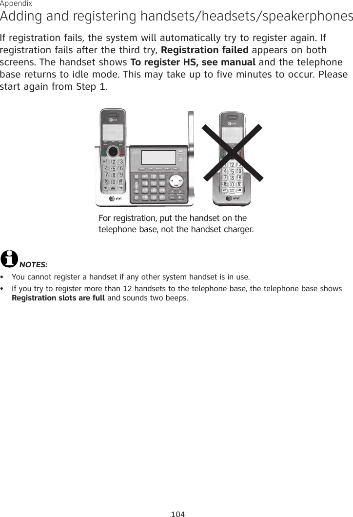Appendix Adding and registering handsets/headsets/speakerphonesIf registration fails, the system will automatically try to register again. If registration fails after the third try, Registration failed appears on both screens. The handset shows To register HS, see manual and the telephone base returns to idle mode. This may take up to five minutes to occur. Please start again from Step 1.NOTES: You cannot register a handset if any other system handset is in use.If you try to register more than 12 handsets to the telephone base, the telephone base shows Registration slots are full and sounds two beeps.••For registration, put the handset on the telephone base, not the handset charger.104