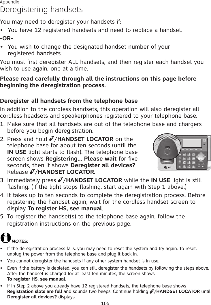 Appendix Deregistering handsetsYou may need to deregister your handsets if:You have 12 registered handsets and need to replace a handset.-OR-You wish to change the designated handset number of your  registered handsets.You must first deregister ALL handsets, and then register each handset you wish to use again, one at a time.Please read carefully through all the instructions on this page before beginning the deregistration process.Deregister all handsets from the telephone baseIn addition to the cordless handsets, this operation will also deregister all cordless headsets and speakerphones registered to your telephone base.1. Make sure that all handsets are out of the telephone base and chargers before you begin deregistration.2. Press and hold  /HANDSET LOCATOR on the  telephone base for about ten seconds (until the  IN USE light starts to flash). The telephone base screen shows Registering... Please wait for five seconds, then it shows Deregister all devices?  Release  /HANDSET LOCATOR.3. Immediately press  /HANDSET LOCATOR while the IN USE light is still flashing. (If the light stops flashing, start again with Step 1 above.)4. It takes up to ten seconds to complete the deregistration process. Before registering the handset again, wait for the cordless handset screen to display To register HS, see manual.5. To register the handset(s) to the telephone base again, follow the registration instructions on the previous page. NOTES:If the deregistration process fails, you may need to reset the system and try again. To reset, unplug the power from the telephone base and plug it back in.You cannot deregister the handsets if any other system handset is in use.Even if the battery is depleted, you can still deregister the handsets by following the steps above. After the handset is charged for at least ten minutes, the screen shows  To register HS, see manual.If in Step 2 above you already have 12 registered handsets, the telephone base shows Registration slots are full and sounds two beeps. Continue holding  /HANDSET LOCATOR until Deregister all devices? displays.••••••105