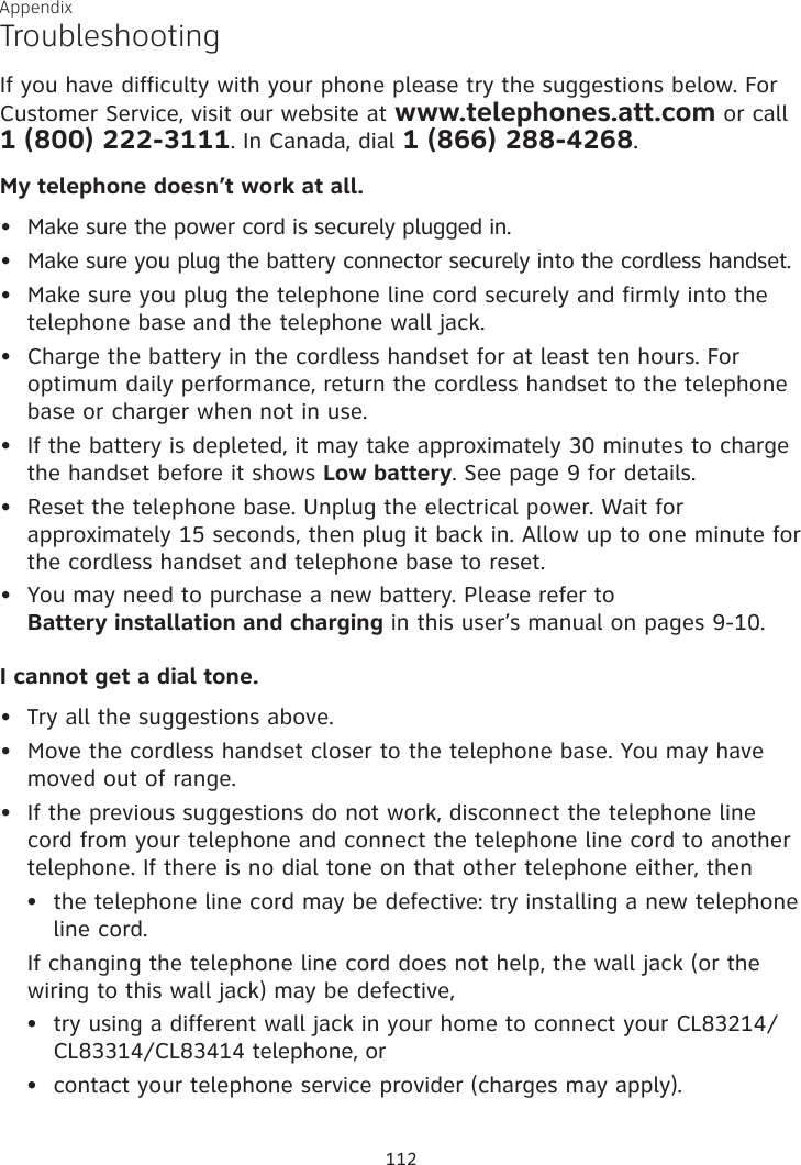 Appendix TroubleshootingIf you have difficulty with your phone please try the suggestions below. For Customer Service, visit our website at www.telephones.att.com or call  1 (800) 222-3111. In Canada, dial 1 (866) 288-4268.My telephone doesn’t work at all.Make sure the power cord is securely plugged in.Make sure you plug the battery connector securely into the cordless handset.Make sure you plug the telephone line cord securely and firmly into the telephone base and the telephone wall jack.Charge the battery in the cordless handset for at least ten hours. For optimum daily performance, return the cordless handset to the telephone base or charger when not in use.If the battery is depleted, it may take approximately 30 minutes to charge the handset before it shows Low battery. See page 9 for details. Reset the telephone base. Unplug the electrical power. Wait for approximately 15 seconds, then plug it back in. Allow up to one minute for the cordless handset and telephone base to reset.You may need to purchase a new battery. Please refer to  Battery installation and charging in this user’s manual on pages 9-10.I cannot get a dial tone.Try all the suggestions above.Move the cordless handset closer to the telephone base. You may have moved out of range.If the previous suggestions do not work, disconnect the telephone line cord from your telephone and connect the telephone line cord to another telephone. If there is no dial tone on that other telephone either, thenthe telephone line cord may be defective: try installing a new telephone  line cord.  If changing the telephone line cord does not help, the wall jack (or the wiring to this wall jack) may be defective,try using a different wall jack in your home to connect your CL83214/CL83314/CL83414 telephone, orcontact your telephone service provider (charges may apply).•••••••••••••112