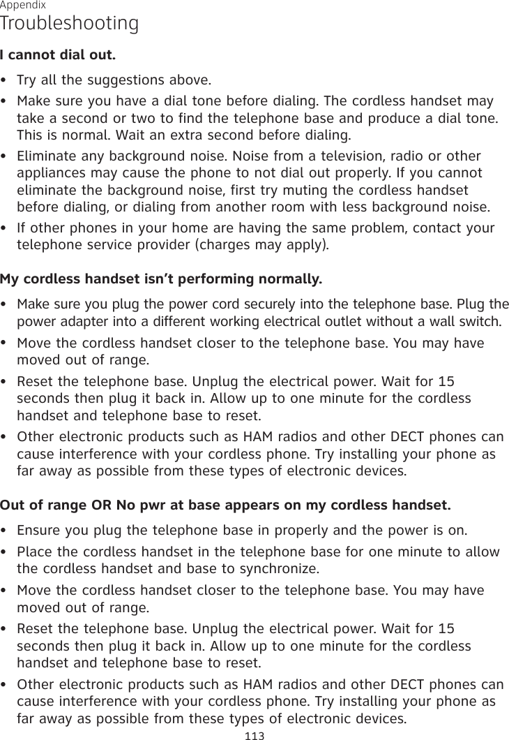 Appendix TroubleshootingI cannot dial out.Try all the suggestions above.Make sure you have a dial tone before dialing. The cordless handset may take a second or two to find the telephone base and produce a dial tone. This is normal. Wait an extra second before dialing.Eliminate any background noise. Noise from a television, radio or other appliances may cause the phone to not dial out properly. If you cannot eliminate the background noise, first try muting the cordless handset before dialing, or dialing from another room with less background noise.If other phones in your home are having the same problem, contact your telephone service provider (charges may apply).My cordless handset isn’t performing normally.Make sure you plug the power cord securely into the telephone base. Plug the power adapter into a different working electrical outlet without a wall switch.Move the cordless handset closer to the telephone base. You may have moved out of range.Reset the telephone base. Unplug the electrical power. Wait for 15 seconds then plug it back in. Allow up to one minute for the cordless handset and telephone base to reset.Other electronic products such as HAM radios and other DECT phones can cause interference with your cordless phone. Try installing your phone as far away as possible from these types of electronic devices.Out of range OR No pwr at base appears on my cordless handset.Ensure you plug the telephone base in properly and the power is on.Place the cordless handset in the telephone base for one minute to allow the cordless handset and base to synchronize.Move the cordless handset closer to the telephone base. You may have moved out of range.Reset the telephone base. Unplug the electrical power. Wait for 15 seconds then plug it back in. Allow up to one minute for the cordless handset and telephone base to reset.Other electronic products such as HAM radios and other DECT phones can cause interference with your cordless phone. Try installing your phone as far away as possible from these types of electronic devices.•••••••••••••113