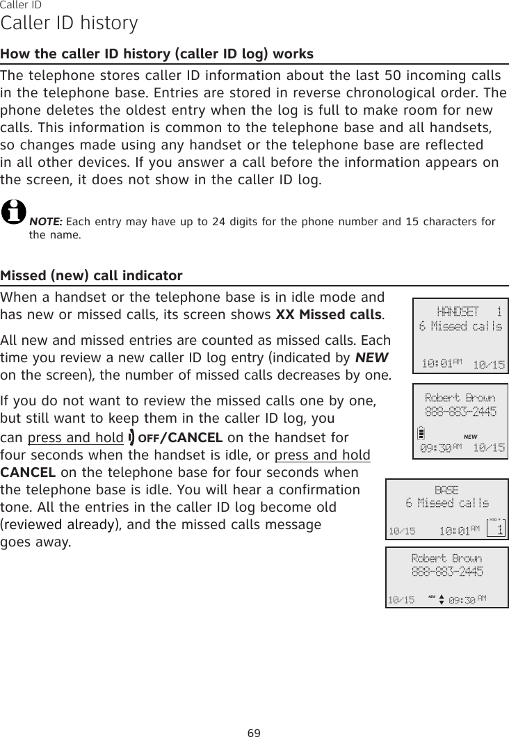 Caller ID69Caller ID historyHow the caller ID history (caller ID log) worksThe telephone stores caller ID information about the last 50 incoming calls in the telephone base. Entries are stored in reverse chronological order. The phone deletes the oldest entry when the log is full to make room for new calls. This information is common to the telephone base and all handsets, so changes made using any handset or the telephone base are reflected in all other devices. If you answer a call before the information appears on the screen, it does not show in the caller ID log.NOTE: Each entry may have up to 24 digits for the phone number and 15 characters for the name.Missed (new) call indicatorWhen a handset or the telephone base is in idle mode and has new or missed calls, its screen shows XX Missed calls. All new and missed entries are counted as missed calls. Each time you review a new caller ID log entry (indicated by NEW on the screen), the number of missed calls decreases by one. If you do not want to review the missed calls one by one,  but still want to keep them in the caller ID log, you  can press and hold   OFF/CANCEL on the handset for  four seconds when the handset is idle, or press and hold  CANCEL on the telephone base for four seconds when  the telephone base is idle. You will hear a confirmation tone. All the entries in the caller ID log become old (reviewed already), and the missed calls message  goes away.Robert Brown888-883-2445NEW10/1509:30 AMRobert Brown888-883-244510/15 09:30NEWAMAMBASE6 Missed calls10/15MSG # 1p      q10:01AM  HANDSET   110/156 Missed calls10:01AM 10/15     HANDSET   1