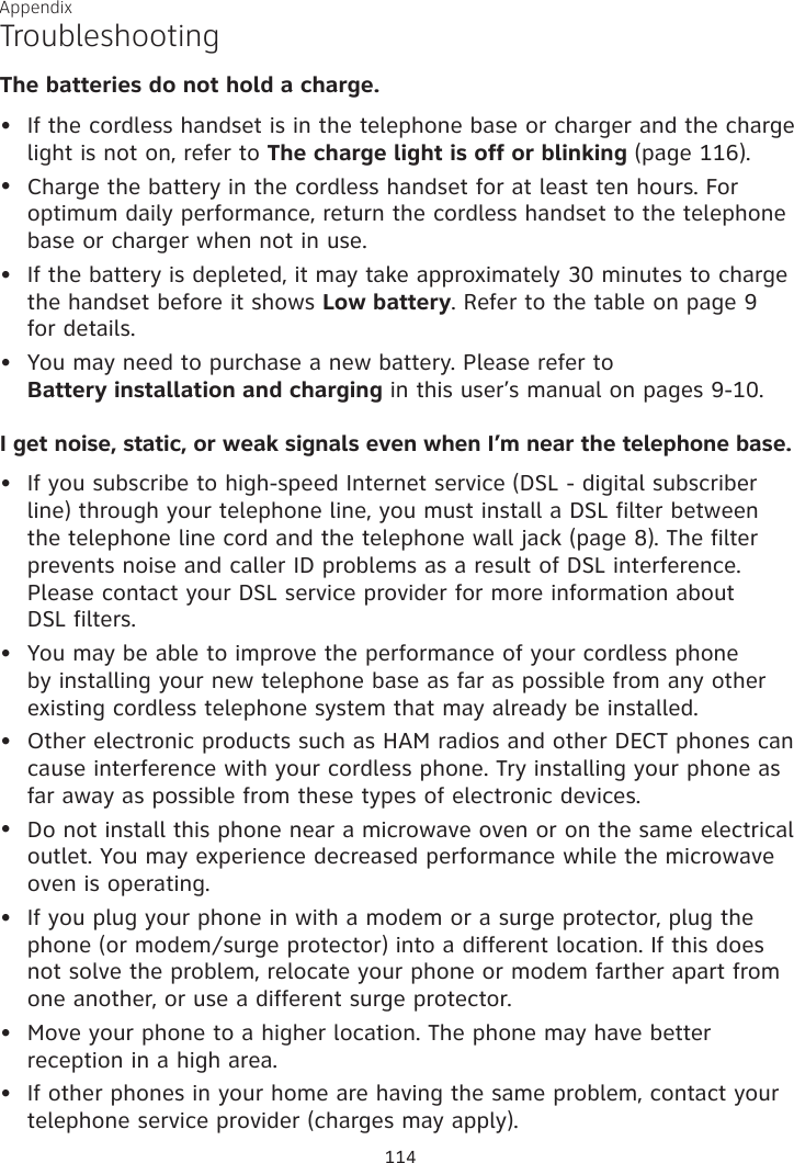 Appendix TroubleshootingThe batteries do not hold a charge.If the cordless handset is in the telephone base or charger and the charge light is not on, refer to The charge light is off or blinking (page 116).Charge the battery in the cordless handset for at least ten hours. For optimum daily performance, return the cordless handset to the telephone base or charger when not in use.If the battery is depleted, it may take approximately 30 minutes to charge the handset before it shows Low battery. Refer to the table on page 9  for details.You may need to purchase a new battery. Please refer to  Battery installation and charging in this user’s manual on pages 9-10.I get noise, static, or weak signals even when I’m near the telephone base.If you subscribe to high-speed Internet service (DSL - digital subscriber line) through your telephone line, you must install a DSL filter between the telephone line cord and the telephone wall jack (page 8). The filter prevents noise and caller ID problems as a result of DSL interference. Please contact your DSL service provider for more information about  DSL filters.You may be able to improve the performance of your cordless phone by installing your new telephone base as far as possible from any other existing cordless telephone system that may already be installed.Other electronic products such as HAM radios and other DECT phones can cause interference with your cordless phone. Try installing your phone as far away as possible from these types of electronic devices.Do not install this phone near a microwave oven or on the same electrical outlet. You may experience decreased performance while the microwave oven is operating.If you plug your phone in with a modem or a surge protector, plug the phone (or modem/surge protector) into a different location. If this does not solve the problem, relocate your phone or modem farther apart from one another, or use a different surge protector.Move your phone to a higher location. The phone may have better reception in a high area.If other phones in your home are having the same problem, contact your telephone service provider (charges may apply).•••••••••••114