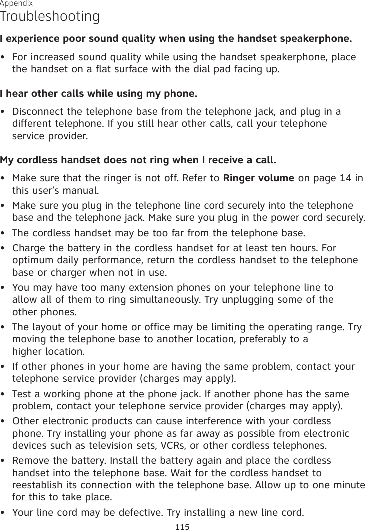 Appendix TroubleshootingI experience poor sound quality when using the handset speakerphone. For increased sound quality while using the handset speakerphone, place the handset on a flat surface with the dial pad facing up.I hear other calls while using my phone.Disconnect the telephone base from the telephone jack, and plug in a different telephone. If you still hear other calls, call your telephone  service provider.My cordless handset does not ring when I receive a call.Make sure that the ringer is not off. Refer to Ringer volume on page 14 in this user’s manual. Make sure you plug in the telephone line cord securely into the telephone base and the telephone jack. Make sure you plug in the power cord securely.The cordless handset may be too far from the telephone base.Charge the battery in the cordless handset for at least ten hours. For optimum daily performance, return the cordless handset to the telephone base or charger when not in use.You may have too many extension phones on your telephone line to  allow all of them to ring simultaneously. Try unplugging some of the  other phones.The layout of your home or office may be limiting the operating range. Try moving the telephone base to another location, preferably to a  higher location.If other phones in your home are having the same problem, contact your telephone service provider (charges may apply).Test a working phone at the phone jack. If another phone has the same problem, contact your telephone service provider (charges may apply).Other electronic products can cause interference with your cordless phone. Try installing your phone as far away as possible from electronic devices such as television sets, VCRs, or other cordless telephones.Remove the battery. Install the battery again and place the cordless handset into the telephone base. Wait for the cordless handset to reestablish its connection with the telephone base. Allow up to one minute for this to take place. Your line cord may be defective. Try installing a new line cord.•••••••••••••115
