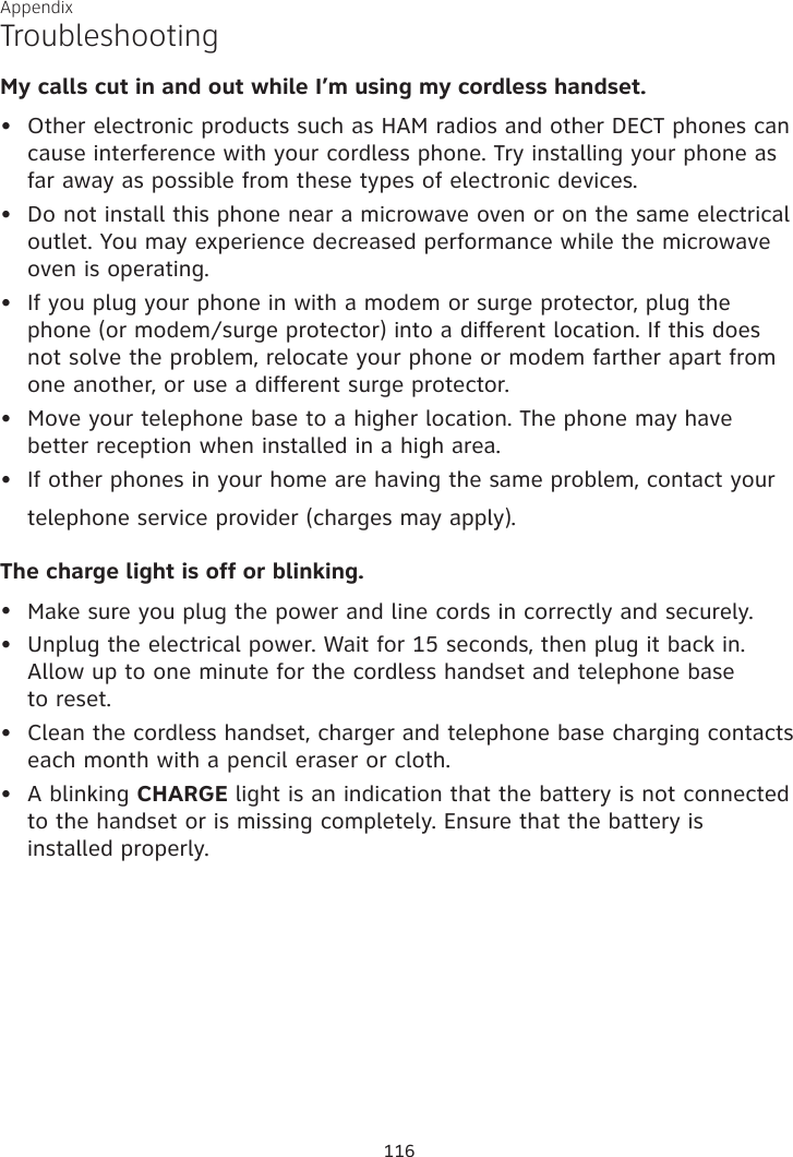 Appendix My calls cut in and out while I’m using my cordless handset.Other electronic products such as HAM radios and other DECT phones can cause interference with your cordless phone. Try installing your phone as far away as possible from these types of electronic devices.Do not install this phone near a microwave oven or on the same electrical outlet. You may experience decreased performance while the microwave oven is operating.If you plug your phone in with a modem or surge protector, plug the phone (or modem/surge protector) into a different location. If this does not solve the problem, relocate your phone or modem farther apart from one another, or use a different surge protector.Move your telephone base to a higher location. The phone may have better reception when installed in a high area.If other phones in your home are having the same problem, contact your telephone service provider (charges may apply). The charge light is off or blinking.Make sure you plug the power and line cords in correctly and securely.Unplug the electrical power. Wait for 15 seconds, then plug it back in. Allow up to one minute for the cordless handset and telephone base  to reset.Clean the cordless handset, charger and telephone base charging contacts each month with a pencil eraser or cloth.A blinking CHARGE light is an indication that the battery is not connected to the handset or is missing completely. Ensure that the battery is  installed properly.•••••••••Troubleshooting116