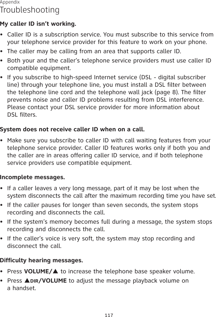 Appendix My caller ID isn’t working.Caller ID is a subscription service. You must subscribe to this service from your telephone service provider for this feature to work on your phone.The caller may be calling from an area that supports caller ID.Both your and the caller’s telephone service providers must use caller ID compatible equipment.If you subscribe to high-speed Internet service (DSL - digital subscriber line) through your telephone line, you must install a DSL filter between the telephone line cord and the telephone wall jack (page 8). The filter prevents noise and caller ID problems resulting from DSL interference. Please contact your DSL service provider for more information about  DSL filters.System does not receive caller ID when on a call.Make sure you subscribe to caller ID with call waiting features from your telephone service provider. Caller ID features works only if both you and the caller are in areas offering caller ID service, and if both telephone service providers use compatible equipment.Incomplete messages.If a caller leaves a very long message, part of it may be lost when the system disconnects the call after the maximum recording time you have set.If the caller pauses for longer than seven seconds, the system stops recording and disconnects the call.If the system’s memory becomes full during a message, the system stops recording and disconnects the call.If the caller’s voice is very soft, the system may stop recording and disconnect the call.Difficulty hearing messages.Press VOLUME/p to increase the telephone base speaker volume.Press pDIR/VOLUME to adjust the message playback volume on  a handset.•••••••••••Troubleshooting117