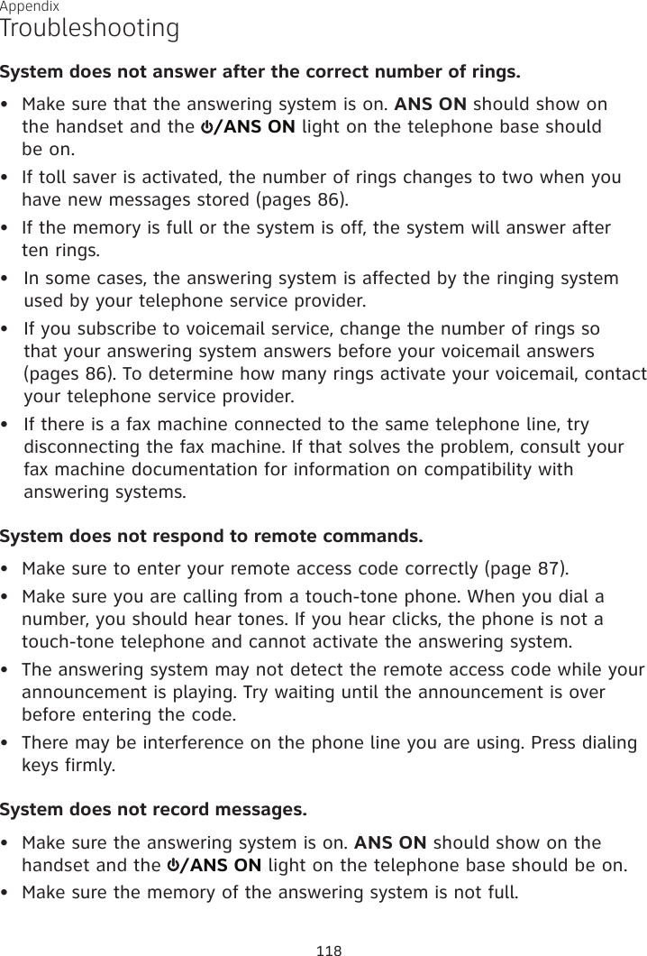 Appendix TroubleshootingSystem does not answer after the correct number of rings.•  Make sure that the answering system is on. ANS ON should show on  the handset and the  /ANS ON light on the telephone base should  be on.•  If toll saver is activated, the number of rings changes to two when you have new messages stored (pages 86).•  If the memory is full or the system is off, the system will answer after  ten rings.In some cases, the answering system is affected by the ringing system used by your telephone service provider.If you subscribe to voicemail service, change the number of rings so  that your answering system answers before your voicemail answers  (pages 86). To determine how many rings activate your voicemail, contact your telephone service provider.If there is a fax machine connected to the same telephone line, try disconnecting the fax machine. If that solves the problem, consult your  fax machine documentation for information on compatibility with answering systems.System does not respond to remote commands.•  Make sure to enter your remote access code correctly (page 87).•  Make sure you are calling from a touch-tone phone. When you dial a number, you should hear tones. If you hear clicks, the phone is not a touch-tone telephone and cannot activate the answering system.•  The answering system may not detect the remote access code while your announcement is playing. Try waiting until the announcement is over before entering the code.•  There may be interference on the phone line you are using. Press dialing keys firmly.System does not record messages.•  Make sure the answering system is on. ANS ON should show on the handset and the  /ANS ON light on the telephone base should be on.•  Make sure the memory of the answering system is not full.•••118