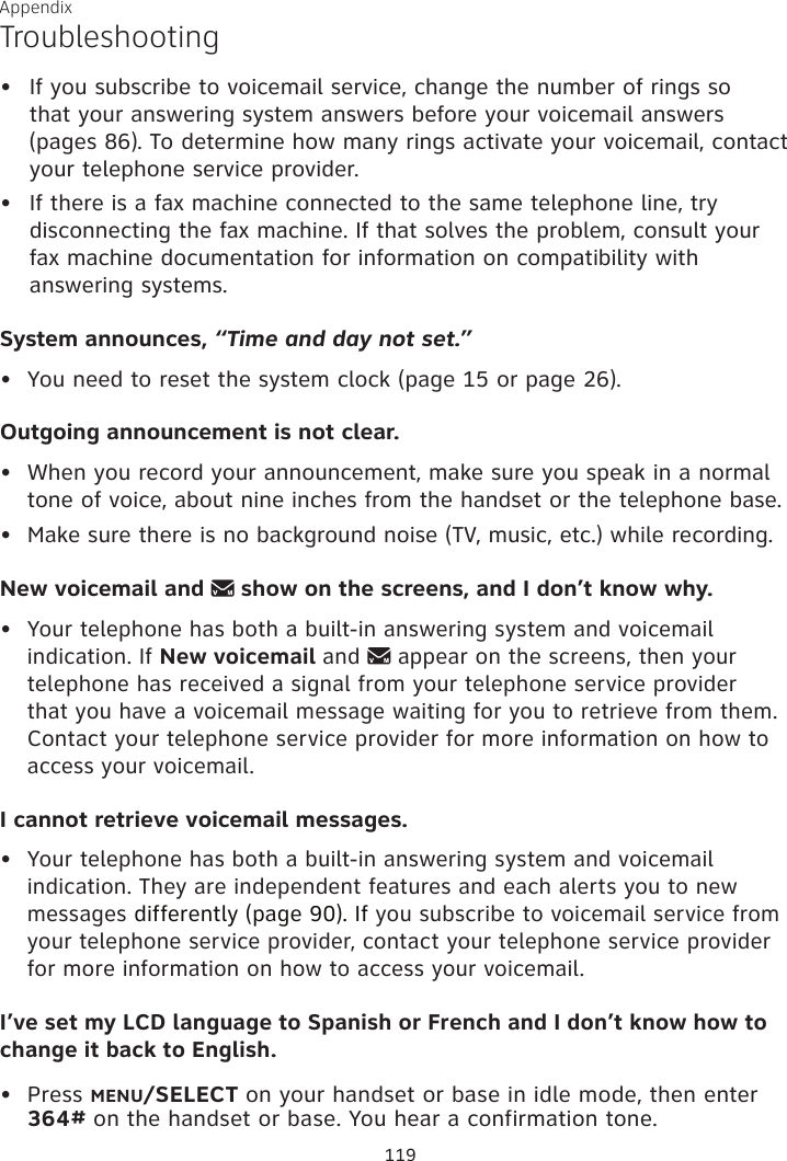 Appendix TroubleshootingIf you subscribe to voicemail service, change the number of rings so  that your answering system answers before your voicemail answers  (pages 86). To determine how many rings activate your voicemail, contact your telephone service provider.If there is a fax machine connected to the same telephone line, try disconnecting the fax machine. If that solves the problem, consult your  fax machine documentation for information on compatibility with answering systems.System announces, “Time and day not set.”•  You need to reset the system clock (page 15 or page 26).Outgoing announcement is not clear.•  When you record your announcement, make sure you speak in a normal tone of voice, about nine inches from the handset or the telephone base.•  Make sure there is no background noise (TV, music, etc.) while recording.New voicemail and   show on the screens, and I don’t know why.• Your telephone has both a built-in answering system and voicemail indication. If New voicemail and   appear on the screens, then your telephone has received a signal from your telephone service provider that you have a voicemail message waiting for you to retrieve from them. Contact your telephone service provider for more information on how to access your voicemail.I cannot retrieve voicemail messages.• Your telephone has both a built-in answering system and voicemail indication. They are independent features and each alerts you to new messages differently (page 90). If you subscribe to voicemail service from your telephone service provider, contact your telephone service provider for more information on how to access your voicemail.I’ve set my LCD language to Spanish or French and I don’t know how to change it back to English.Press MENU/SELECT on your handset or base in idle mode, then enter 364# on the handset or base. You hear a confirmation tone.•••119