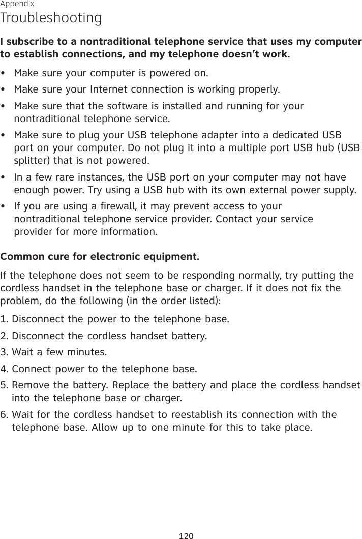 Appendix TroubleshootingI subscribe to a nontraditional telephone service that uses my computer to establish connections, and my telephone doesn’t work.Make sure your computer is powered on.Make sure your Internet connection is working properly.Make sure that the software is installed and running for your nontraditional telephone service. Make sure to plug your USB telephone adapter into a dedicated USB port on your computer. Do not plug it into a multiple port USB hub (USB splitter) that is not powered.In a few rare instances, the USB port on your computer may not have enough power. Try using a USB hub with its own external power supply.If you are using a firewall, it may prevent access to your  nontraditional telephone service provider. Contact your service  provider for more information.Common cure for electronic equipment.If the telephone does not seem to be responding normally, try putting the cordless handset in the telephone base or charger. If it does not fix the problem, do the following (in the order listed):Disconnect the power to the telephone base.Disconnect the cordless handset battery.Wait a few minutes.Connect power to the telephone base.Remove the battery. Replace the battery and place the cordless handset into the telephone base or charger.Wait for the cordless handset to reestablish its connection with the telephone base. Allow up to one minute for this to take place.••••••1.2.3.4.5.6.120