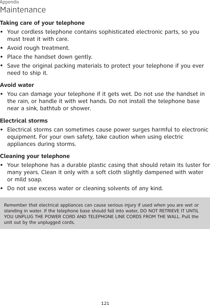 Appendix MaintenanceTaking care of your telephoneYour cordless telephone contains sophisticated electronic parts, so you must treat it with care.Avoid rough treatment. Place the handset down gently. Save the original packing materials to protect your telephone if you ever need to ship it.Avoid waterYou can damage your telephone if it gets wet. Do not use the handset in the rain, or handle it with wet hands. Do not install the telephone base near a sink, bathtub or shower.Electrical stormsElectrical storms can sometimes cause power surges harmful to electronic equipment. For your own safety, take caution when using electric appliances during storms.Cleaning your telephoneYour telephone has a durable plastic casing that should retain its luster for many years. Clean it only with a soft cloth slightly dampened with water or mild soap.Do not use excess water or cleaning solvents of any kind.••••••••Remember that electrical appliances can cause serious injury if used when you are wet or standing in water. If the telephone base should fall into water, DO NOT RETRIEVE IT UNTIL YOU UNPLUG THE POWER CORD AND TELEPHONE LINE CORDS FROM THE WALL. Pull the unit out by the unplugged cords.121