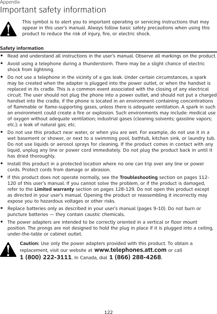 Appendix Important safety informationThis symbol is to alert you to important operating or servicing instructions that may appear in this user’s manual. Always follow basic safety precautions when using this product to reduce the risk of injury, fire, or electric shock.Safety informationRead and understand all instructions in the user’s manual. Observe all markings on the product.Avoid using a telephone during a thunderstorm. There may be a slight chance of electric shock from lightning.Do not use a telephone in the vicinity of a gas leak. Under certain circumstances, a spark may be created when the adapter is plugged into the power outlet, or when the handset is replaced in its cradle. This is a common event associated with the closing of any electrical circuit. The user should not plug the phone into a power outlet, and should not put a charged handset into the cradle, if the phone is located in an environment containing concentrations of flammable or flame-supporting gases, unless there is adequate ventilation. A spark in such an environment could create a fire or explosion. Such environments may include: medical use of oxygen without adequate ventilation; industrial gases (cleaning solvents; gasoline vapors; etc.); a leak of natural gas; etc.Do not use this product near water, or when you are wet. For example, do not use it in a wet basement or shower, or next to a swimming pool, bathtub, kitchen sink, or laundry tub. Do not use liquids or aerosol sprays for cleaning. If the product comes in contact with any liquid, unplug any line or power cord immediately. Do not plug the product back in until it has dried thoroughly. Install this product in a protected location where no one can trip over any line or power cords. Protect cords from damage or abrasion.If this product does not operate normally, see the Troubleshooting section on pages 112-120 of this user’s manual. If you cannot solve the problem, or if the product is damaged, refer to the Limited warranty section on pages 128-129. Do not open this product except as directed in your user’s manual. Opening the product or reassembling it incorrectly may expose you to hazardous voltages or other risks.Replace batteries only as described in your user’s manual (pages 9-10). Do not burn or puncture batteries — they contain caustic chemicals.The power adapters are intended to be correctly oriented in a vertical or floor mount position. The prongs are not designed to hold the plug in place if it is plugged into a ceiling, under-the-table or cabinet outlet.Caution: Use only the power adapters provided with this product. To obtain a replacement, visit our website at www.telephones.att.com or call  1 (800) 222-3111. In Canada, dial 1 (866) 288-4268.••••••••122