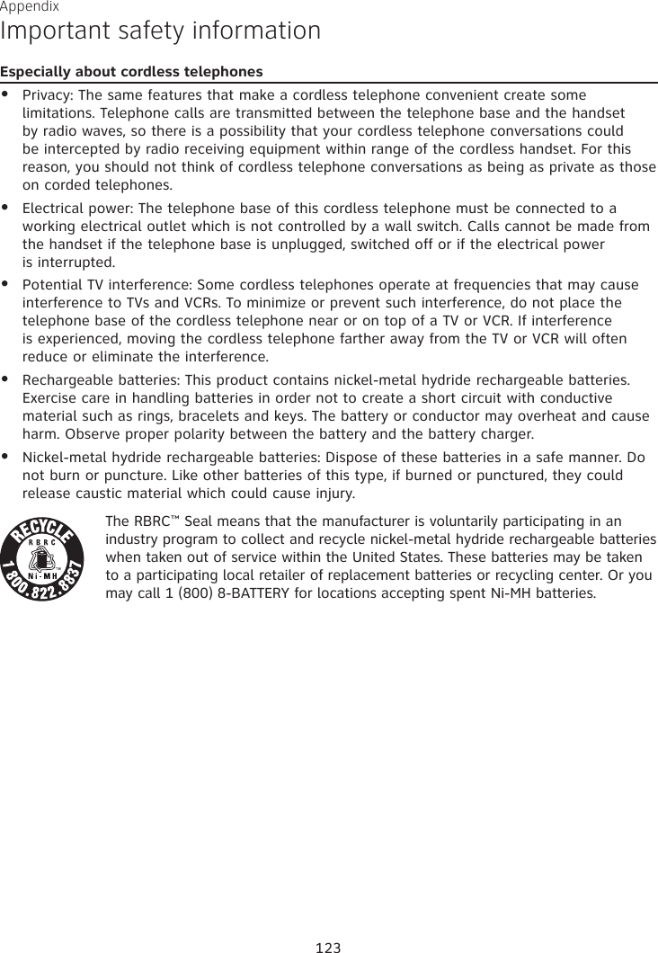 Appendix Important safety informationEspecially about cordless telephonesPrivacy: The same features that make a cordless telephone convenient create some limitations. Telephone calls are transmitted between the telephone base and the handset by radio waves, so there is a possibility that your cordless telephone conversations could be intercepted by radio receiving equipment within range of the cordless handset. For this reason, you should not think of cordless telephone conversations as being as private as those on corded telephones.Electrical power: The telephone base of this cordless telephone must be connected to a working electrical outlet which is not controlled by a wall switch. Calls cannot be made from the handset if the telephone base is unplugged, switched off or if the electrical power  is interrupted.Potential TV interference: Some cordless telephones operate at frequencies that may cause interference to TVs and VCRs. To minimize or prevent such interference, do not place the telephone base of the cordless telephone near or on top of a TV or VCR. If interference is experienced, moving the cordless telephone farther away from the TV or VCR will often reduce or eliminate the interference. Rechargeable batteries: This product contains nickel-metal hydride rechargeable batteries. Exercise care in handling batteries in order not to create a short circuit with conductive material such as rings, bracelets and keys. The battery or conductor may overheat and cause harm. Observe proper polarity between the battery and the battery charger.Nickel-metal hydride rechargeable batteries: Dispose of these batteries in a safe manner. Do not burn or puncture. Like other batteries of this type, if burned or punctured, they could release caustic material which could cause injury.The RBRC™ Seal means that the manufacturer is voluntarily participating in an industry program to collect and recycle nickel-metal hydride rechargeable batteries when taken out of service within the United States. These batteries may be taken to a participating local retailer of replacement batteries or recycling center. Or you may call 1 (800) 8-BATTERY for locations accepting spent Ni-MH batteries.•••••123
