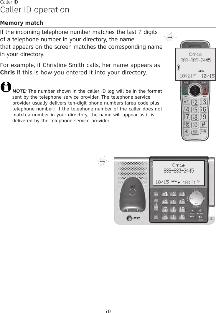 Caller IDCaller ID operationMemory matchIf the incoming telephone number matches the last 7 digits of a telephone number in your directory, the name  that appears on the screen matches the corresponding name in your directory. For example, if Christine Smith calls, her name appears as Chris if this is how you entered it into your directory.NOTE: The number shown in the caller ID log will be in the format sent by the telephone service provider. The telephone service provider usually delivers ten-digit phone numbers (area code plus telephone number). If the telephone number of the caller does not match a number in your directory, the name will appear as it is delivered by the telephone service provider. 70Chris888-883-2445NEW10/1510:01AMChris888-883-2445NEW10/15 10:01 AM     q