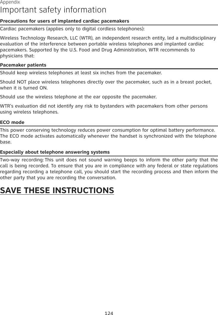Appendix Important safety informationPrecautions for users of implanted cardiac pacemakersCardiac pacemakers (applies only to digital cordless telephones): Wireless Technology Research, LLC (WTR), an independent research entity, led a multidisciplinary evaluation of the interference between portable wireless telephones and implanted cardiac pacemakers. Supported by the U.S. Food and Drug Administration, WTR recommends to  physicians that:Pacemaker patientsShould keep wireless telephones at least six inches from the pacemaker.Should NOT place wireless telephones directly over the pacemaker, such as in a breast pocket, when it is turned ON.Should use the wireless telephone at the ear opposite the pacemaker.WTR’s evaluation did not identify any risk to bystanders with pacemakers from other persons using wireless telephones.ECO modeThis power conserving technology reduces power consumption for optimal battery performance. The ECO mode activates automatically whenever the handset is synchronized with the telephone base.Especially about telephone answering systemsTwo-way recording: This unit does not sound warning beeps to inform the  other  party  that  the call is being recorded. To ensure that you are in compliance with any federal or state regulations regarding recording a telephone call, you should start the recording process and then inform the other party that you are recording the conversation.SAVE THESE INSTRUCTIONS124