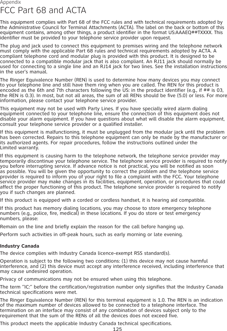 Appendix 125FCC Part 68 and ACTAThis equipment complies with Part 68 of the FCC rules and with technical requirements adopted by the Administrative Council for Terminal Attachments (ACTA). The label on the back or bottom of this equipment contains, among other things, a product identifier in the format US:AAAEQ##TXXXX. This identifier must be provided to your telephone service provider upon request.The plug and jack used to connect this equipment to premises wiring and the telephone network must comply with the applicable Part 68 rules and technical requirements adopted by ACTA. A compliant telephone cord and modular plug is provided with this product. It is designed to be connected to a compatible modular jack that is also compliant. An RJ11 jack should normally be used for connecting to a single line and an RJ14 jack for two lines. See the installation instructions in the user’s manual.The Ringer Equivalence Number (REN) is used to determine how many devices you may connect to your telephone line and still have them ring when you are called. The REN for this product is encoded as the 6th and 7th characters following the US: in the product identifier (e.g., if ## is 03, the REN is 0.3). In most, but not all areas, the sum of all RENs should be five (5.0) or less. For more information, please contact your telephone service provider.This equipment may not be used with Party Lines. If you have specially wired alarm dialing equipment connected to your telephone line, ensure the connection of this equipment does not disable your alarm equipment. If you have questions about what will disable the alarm equipment, consult your telephone service provider or a qualified installer.If this equipment is malfunctioning, it must be unplugged from the modular jack until the problem has been corrected. Repairs to this telephone equipment can only be made by the manufacturer or its authorized agents. For repair procedures, follow the instructions outlined under the  Limited warranty.If this equipment is causing harm to the telephone network, the telephone service provider may temporarily discontinue your telephone service. The telephone service provider is required to notify you before interrupting service. If advance notice is not practical, you will be notified as soon as possible. You will be given the opportunity to correct the problem and the telephone service provider is required to inform you of your right to file a complaint with the FCC. Your telephone service provider may make changes in its facilities, equipment, operation, or procedures that could affect the proper functioning of this product. The telephone service provider is required to notify you if such changes are planned.If this product is equipped with a corded or cordless handset, it is hearing aid compatible.If this product has memory dialing locations, you may choose to store emergency telephone numbers (e.g., police, fire, medical) in these locations. If you do store or test emergency  numbers, please:Remain on the line and briefly explain the reason for the call before hanging up.Perform such activities in off-peak hours, such as early morning or late evening.Industry CanadaThe device complies with Industry Canada licence-exempt RSS standard(s).Operation is subject to the following two conditions: (1) this device may not cause harmful interference, and (2) this device must accept any interference received, including interference that may cause undesired operation.Privacy of communications may not be ensured when using this telephone.The term ‘’IC:‘’ before the certification/registration number only signifies that the Industry Canada technical specifications were met.The Ringer Equivalence Number (REN) for this terminal equipment is 1.0. The REN is an indication of the maximum number of devices allowed to be connected to a telephone interface. The termination on an interface may consist of any combination of devices subject only to the requirement that the sum of the RENs of all the devices does not exceed five.This product meets the applicable Industry Canada technical specifications. 