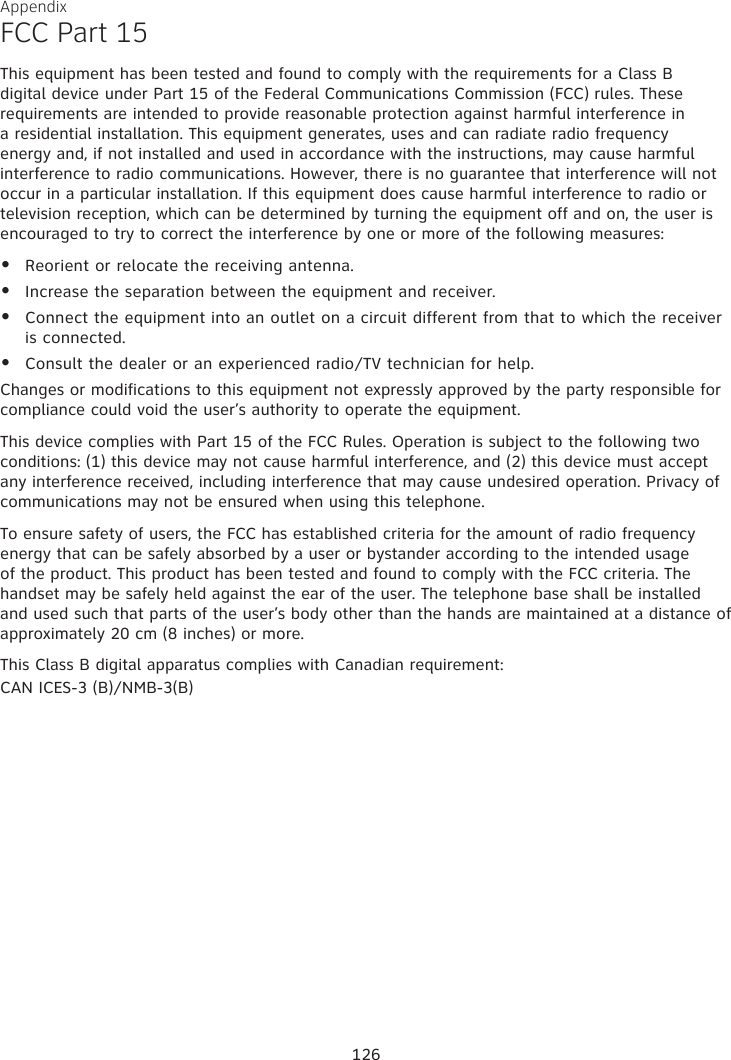 Appendix FCC Part 15This equipment has been tested and found to comply with the requirements for a Class B digital device under Part 15 of the Federal Communications Commission (FCC) rules. These requirements are intended to provide reasonable protection against harmful interference in a residential installation. This equipment generates, uses and can radiate radio frequency energy and, if not installed and used in accordance with the instructions, may cause harmful interference to radio communications. However, there is no guarantee that interference will not occur in a particular installation. If this equipment does cause harmful interference to radio or television reception, which can be determined by turning the equipment off and on, the user is encouraged to try to correct the interference by one or more of the following measures:Reorient or relocate the receiving antenna.Increase the separation between the equipment and receiver.Connect the equipment into an outlet on a circuit different from that to which the receiver is connected.Consult the dealer or an experienced radio/TV technician for help.Changes or modifications to this equipment not expressly approved by the party responsible for compliance could void the user’s authority to operate the equipment.This device complies with Part 15 of the FCC Rules. Operation is subject to the following two conditions: (1) this device may not cause harmful interference, and (2) this device must accept any interference received, including interference that may cause undesired operation. Privacy of communications may not be ensured when using this telephone.To ensure safety of users, the FCC has established criteria for the amount of radio frequency energy that can be safely absorbed by a user or bystander according to the intended usage of the product. This product has been tested and found to comply with the FCC criteria. The handset may be safely held against the ear of the user. The telephone base shall be installed and used such that parts of the user’s body other than the hands are maintained at a distance of approximately 20 cm (8 inches) or more. This Class B digital apparatus complies with Canadian requirement:CAN ICES-3 (B)/NMB-3(B)••••126