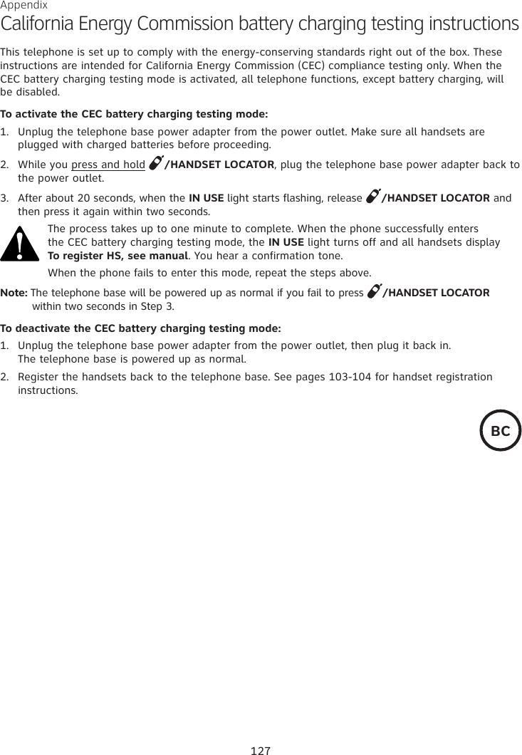 Appendix California Energy Commission battery charging testing instructionsThis telephone is set up to comply with the energy-conserving standards right out of the box. These  instructions are intended for California Energy Commission (CEC) compliance testing only. When the CEC battery charging testing mode is activated, all telephone functions, except battery charging, will  be disabled.To activate the CEC battery charging testing mode:1.  Unplug the telephone base power adapter from the power outlet. Make sure all handsets are plugged with charged batteries before proceeding.2.  While you press and hold  /HANDSET LOCATOR, plug the telephone base power adapter back to the power outlet.3.  After about 20 seconds, when the IN USE light starts flashing, release  /HANDSET LOCATOR and then press it again within two seconds.The process takes up to one minute to complete. When the phone successfully enters  the CEC battery charging testing mode, the IN USE light turns off and all handsets display  To register HS, see manual. You hear a confirmation tone.When the phone fails to enter this mode, repeat the steps above.Note: The telephone base will be powered up as normal if you fail to press  /HANDSET LOCATOR           within two seconds in Step 3.To deactivate the CEC battery charging testing mode:1.  Unplug the telephone base power adapter from the power outlet, then plug it back in.  The telephone base is powered up as normal.2.  Register the handsets back to the telephone base. See pages 103-104 for handset registration instructions.BC127