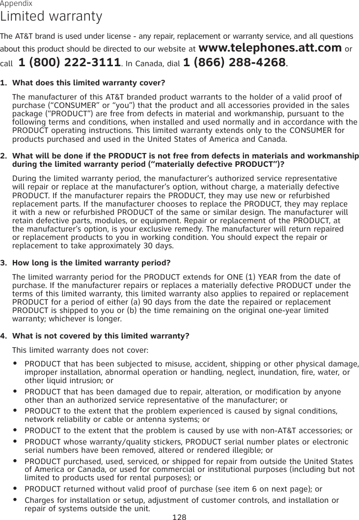 Appendix Limited warrantyThe AT&amp;T brand is used under license - any repair, replacement or warranty service, and all questions about this product should be directed to our website at www.telephones.att.com or call  1 (800) 222-3111. In Canada, dial 1 (866) 288-4268.What does this limited warranty cover?The manufacturer of this AT&amp;T branded product warrants to the holder of a valid proof of purchase (“CONSUMER” or “you”) that the product and all accessories provided in the sales package (“PRODUCT”) are free from defects in material and workmanship, pursuant to the following terms and conditions, when installed and used normally and in accordance with the PRODUCT operating instructions. This limited warranty extends only to the CONSUMER for products purchased and used in the United States of America and Canada.What will be done if the PRODUCT is not free from defects in materials and workmanship during the limited warranty period (“materially defective PRODUCT”)?During the limited warranty period, the manufacturer’s authorized service representative will repair or replace at the manufacturer’s option, without charge, a materially defective PRODUCT. If the manufacturer repairs the PRODUCT, they may use new or refurbished replacement parts. If the manufacturer chooses to replace the PRODUCT, they may replace it with a new or refurbished PRODUCT of the same or similar design. The manufacturer will retain defective parts, modules, or equipment. Repair or replacement of the PRODUCT, at the manufacturer’s option, is your exclusive remedy. The manufacturer will return repaired or replacement products to you in working condition. You should expect the repair or replacement to take approximately 30 days.How long is the limited warranty period?The limited warranty period for the PRODUCT extends for ONE (1) YEAR from the date of purchase. If the manufacturer repairs or replaces a materially defective PRODUCT under the terms of this limited warranty, this limited warranty also applies to repaired or replacement PRODUCT for a period of either (a) 90 days from the date the repaired or replacement PRODUCT is shipped to you or (b) the time remaining on the original one-year limited warranty; whichever is longer.What is not covered by this limited warranty?This limited warranty does not cover:PRODUCT that has been subjected to misuse, accident, shipping or other physical damage, improper installation, abnormal operation or handling, neglect, inundation, fire, water, or other liquid intrusion; orPRODUCT that has been damaged due to repair, alteration, or modification by anyone other than an authorized service representative of the manufacturer; orPRODUCT to the extent that the problem experienced is caused by signal conditions, network reliability or cable or antenna systems; orPRODUCT to the extent that the problem is caused by use with non-AT&amp;T accessories; orPRODUCT whose warranty/quality stickers, PRODUCT serial number plates or electronic serial numbers have been removed, altered or rendered illegible; orPRODUCT purchased, used, serviced, or shipped for repair from outside the United States of America or Canada, or used for commercial or institutional purposes (including but not limited to products used for rental purposes); orPRODUCT returned without valid proof of purchase (see item 6 on next page); orCharges for installation or setup, adjustment of customer controls, and installation or repair of systems outside the unit.1.2.3.4.••••••••128