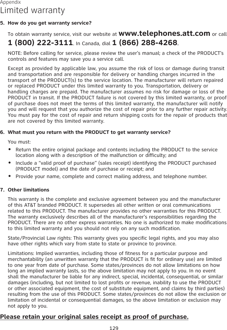 Appendix Limited warranty5.  How do you get warranty service?To obtain warranty service, visit our website at www.telephones.att.com or call    1 (800) 222-3111. In Canada, dial 1 (866) 288-4268.NOTE: Before calling for service, please review the user’s manual; a check of the PRODUCT’s  controls and features may save you a service call.Except as provided by applicable law, you assume the risk of loss or damage during transit and transportation and are responsible for delivery or handling charges incurred in the transport of the PRODUCT(s) to the service location. The manufacturer will return repaired or replaced PRODUCT under this limited warranty to you. Transportation, delivery or handling charges are prepaid. The manufacturer assumes no risk for damage or loss of the PRODUCT in transit. If the PRODUCT failure is not covered by this limited warranty, or proof of purchase does not meet the terms of this limited warranty, the manufacturer will notify you and will request that you authorize the cost of repair prior to any further repair activity. You must pay for the cost of repair and return shipping costs for the repair of products that are not covered by this limited warranty.6.  What must you return with the PRODUCT to get warranty service? You must:Return the entire original package and contents including the PRODUCT to the service location along with a description of the malfunction or difficulty; andInclude a “valid proof of purchase” (sales receipt) identifying the PRODUCT purchased (PRODUCT model) and the date of purchase or receipt; andProvide your name, complete and correct mailing address, and telephone number.7.  Other limitationsThis warranty is the complete and exclusive agreement between you and the manufacturer of this AT&amp;T branded PRODUCT. It supersedes all other written or oral communications related to this PRODUCT. The manufacturer provides no other warranties for this PRODUCT. The warranty exclusively describes all of the manufacturer’s responsibilities regarding the PRODUCT. There are no other express warranties. No one is authorized to make modifications to this limited warranty and you should not rely on any such modification.State/Provincial Law rights: This warranty gives you specific legal rights, and you may also have other rights which vary from state to state or province to province.Limitations: Implied warranties, including those of fitness for a particular purpose and merchantability (an unwritten warranty that the PRODUCT is fit for ordinary use) are limited to one year from date of purchase. Some states/provinces do not allow limitations on how long an implied warranty lasts, so the above limitation may not apply to you. In no event shall the manufacturer be liable for any indirect, special, incidental, consequential, or similar damages (including, but not limited to lost profits or revenue, inability to use the PRODUCT or other associated equipment, the cost of substitute equipment, and claims by third parties) resulting from the use of this PRODUCT. Some states/provinces do not allow the exclusion or limitation of incidental or consequential damages, so the above limitation or exclusion may not apply to you.Please retain your original sales receipt as proof of purchase.•••129