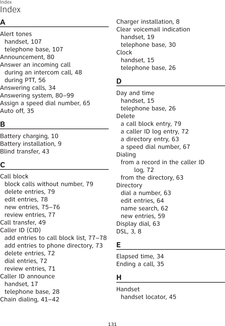 Index131IndexAAlert toneshandset, 107telephone base, 107Announcement, 80Answer an incoming callduring an intercom call, 48during PTT, 56Answering calls, 34Answering system, 80–99Assign a speed dial number, 65Auto off, 35BBattery charging, 10Battery installation, 9Blind transfer, 43CCall blockblock calls without number, 79delete entries, 79edit entries, 78new entries, 75–76review entries, 77Call transfer, 49Caller ID (CID)add entries to call block list, 77–78add entries to phone directory, 73delete entries, 72dial entries, 72review entries, 71Caller ID announcehandset, 17telephone base, 28Chain dialing, 41–42Charger installation, 8Clear voicemail indicationhandset, 19telephone base, 30Clockhandset, 15telephone base, 26DDay and timehandset, 15telephone base, 26Deletea call block entry, 79a caller ID log entry, 72a directory entry, 63a speed dial number, 67Dialingfrom a record in the caller ID  log, 72from the directory, 63Directorydial a number, 63edit entries, 64name search, 62new entries, 59Display dial, 63DSL, 3, 8EElapsed time, 34Ending a call, 35HHandsethandset locator, 45