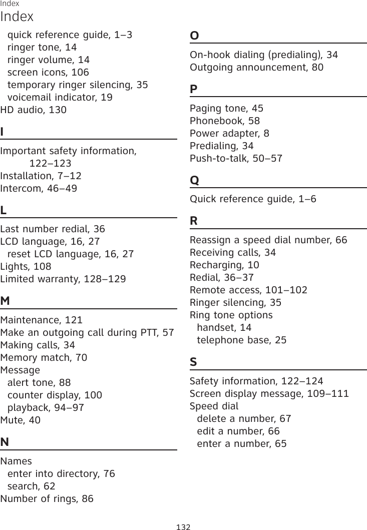 Index132Indexquick reference guide, 1–3ringer tone, 14ringer volume, 14screen icons, 106temporary ringer silencing, 35voicemail indicator, 19HD audio, 130IImportant safety information,  122–123Installation, 7–12Intercom, 46–49LLast number redial, 36LCD language, 16, 27reset LCD language, 16, 27Lights, 108Limited warranty, 128–129MMaintenance, 121Make an outgoing call during PTT, 57Making calls, 34Memory match, 70Messagealert tone, 88counter display, 100playback, 94–97Mute, 40NNamesenter into directory, 76search, 62Number of rings, 86OOn-hook dialing (predialing), 34Outgoing announcement, 80PPaging tone, 45Phonebook, 58Power adapter, 8Predialing, 34Push-to-talk, 50–57QQuick reference guide, 1–6RReassign a speed dial number, 66Receiving calls, 34Recharging, 10Redial, 36–37Remote access, 101–102Ringer silencing, 35Ring tone optionshandset, 14telephone base, 25SSafety information, 122–124Screen display message, 109–111Speed dialdelete a number, 67edit a number, 66enter a number, 65