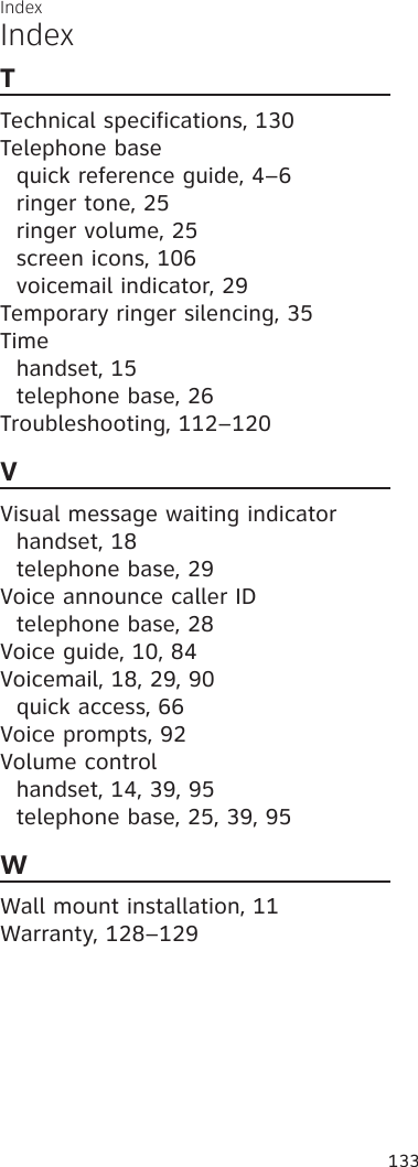 IndexIndex133TTechnical specifications, 130Telephone basequick reference guide, 4–6ringer tone, 25ringer volume, 25screen icons, 106voicemail indicator, 29Temporary ringer silencing, 35Timehandset, 15telephone base, 26Troubleshooting, 112–120VVisual message waiting indicatorhandset, 18telephone base, 29Voice announce caller IDtelephone base, 28Voice guide, 10, 84Voicemail, 18, 29, 90quick access, 66Voice prompts, 92Volume controlhandset, 14, 39, 95telephone base, 25, 39, 95WWall mount installation, 11Warranty, 128–129