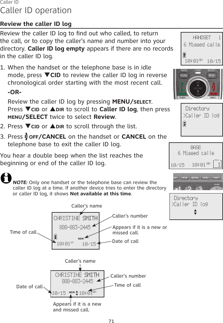 Caller IDCaller ID operationReview the caller ID logReview the caller ID log to find out who called, to return the call, or to copy the caller’s name and number into your directory. Caller ID log empty appears if there are no records in the caller ID log.1. When the handset or the telephone base is in idle mode, press qCID to review the caller ID log in reverse chronological order starting with the most recent call. -OR-  Review the caller ID log by pressing MENU/SELECT.  Press qCID or pDIR to scroll to Caller ID log, then press  MENU/SELECT twice to select Review.2. Press qCID or pDIR to scroll through the list.3. Press   OFF/CANCEL on the handset or CANCEL on the telephone base to exit the caller ID log.You hear a double beep when the list reaches the beginning or end of the caller ID log. NOTE: Only one handset or the telephone base can review the caller ID log at a time. If another device tries to enter the directory or caller ID log, it shows Not available at this time.CHRISTINE SMITH SMITH888-883-2445NEW10:01AM10:01AM 10/15Caller’s nameCaller’s numberAppears if it is a new or missed call.Date of callTime of callCHRISTINE SMITH SMITH888-883-2445NEW10/15Date of callCaller’s nameCaller’s numberAppears if it is a new and missed call.Time of call  Directory&gt;Caller ID log  Directory&gt;Caller ID logp      q71 HANDSET   16 Missed calls10:01AM 10/15AMBASE6 Missed calls10/15 10:01MSG # 1AMp       q