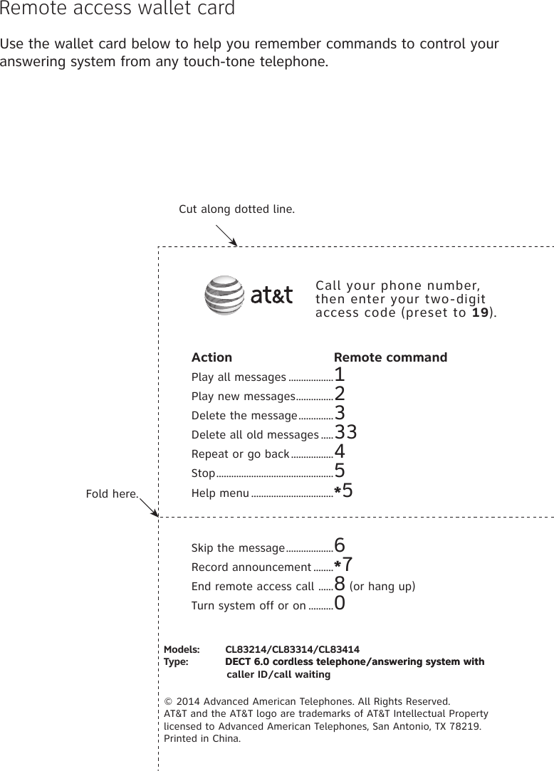 Use the wallet card below to help you remember commands to control your answering system from any touch-tone telephone.Fold here.Cut along dotted line.Action  Remote commandPlay all messages ..................1Play new messages ...............2Delete the message ..............3Delete all old messages .....33Repeat or go back .................4Stop ...............................................5Help menu .................................*5Skip the message ...................6Record announcement ........*7End remote access call  ......8 (or hang up)Turn system off or on ..........0Call your phone number, then enter your two-digit access code (preset to 19).Models:         CL83214/CL83314/CL83414Type:             DECT 6.0 cordless telephone/answering system withDECT 6.0 cordless telephone/answering system with  caller ID/call waiting© 2014 Advanced American Telephones. All Rights Reserved.  AT&amp;T and the AT&amp;T logo are trademarks of AT&amp;T Intellectual Property licensed to Advanced American Telephones, San Antonio, TX 78219.  Printed in China.Remote access wallet card