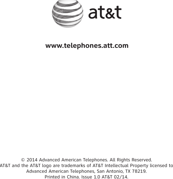 © 2014 Advanced American Telephones. All Rights Reserved.  AT&amp;T and the AT&amp;T logo are trademarks of AT&amp;T Intellectual Property licensed to  Advanced American Telephones, San Antonio, TX 78219.  Printed in China. Issue 1.0 AT&amp;T 02/14.www.telephones.att.com