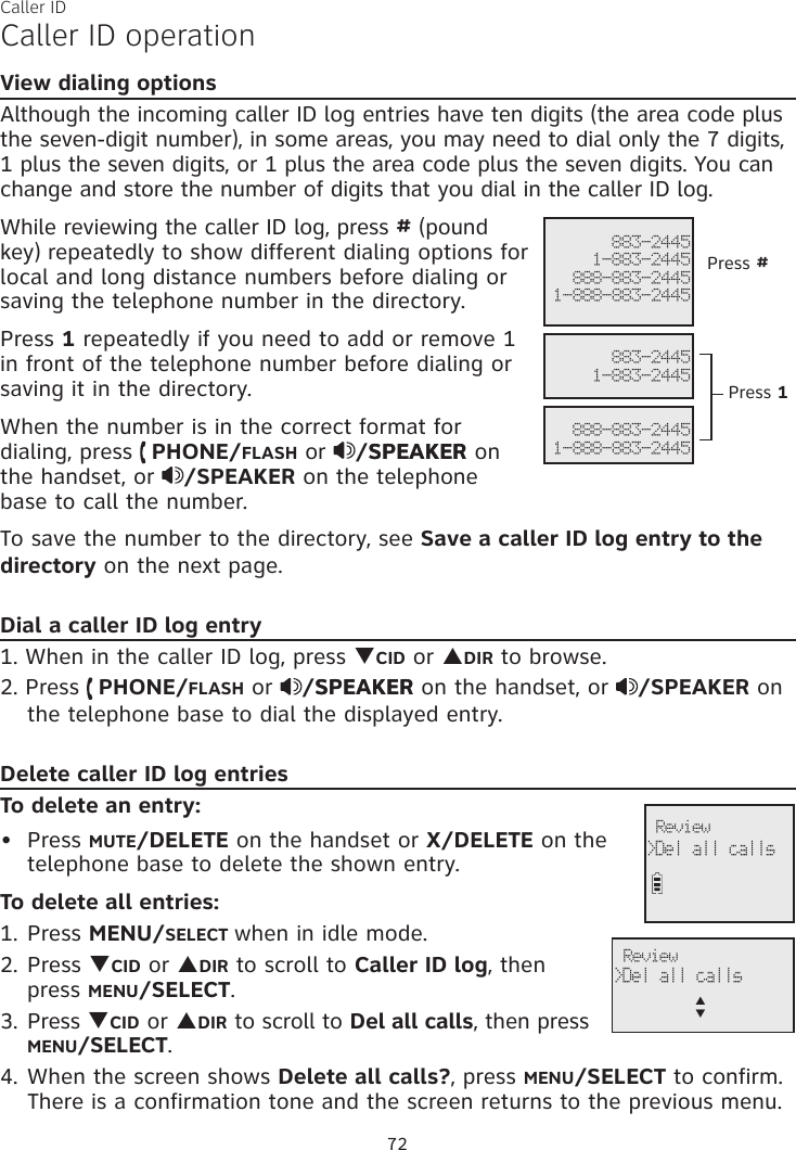 Caller IDCaller ID operationView dialing optionsAlthough the incoming caller ID log entries have ten digits (the area code plus the seven-digit number), in some areas, you may need to dial only the 7 digits,  1 plus the seven digits, or 1 plus the area code plus the seven digits. You can change and store the number of digits that you dial in the caller ID log.While reviewing the caller ID log, press # (pound key) repeatedly to show different dialing options for local and long distance numbers before dialing or saving the telephone number in the directory.Press 1 repeatedly if you need to add or remove 1 in front of the telephone number before dialing or saving it in the directory.When the number is in the correct format for dialing, press   PHONE/FLASH or  /SPEAKERSPEAKER on the handset, or  /SPEAKER on the telephone base to call the number.To save the number to the directory, see Save a caller ID log entry to the directory on the next page.Dial a caller ID log entry1. When in the caller ID log, press qCID or pDIR to browse.2. Press   PHONE/FLASH or  /SPEAKERSPEAKER on the handset, or  /SPEAKER on the telephone base to dial the displayed entry.Delete caller ID log entriesTo delete an entry:Press MUTE/DELETE on the handset or X/DELETE on the telephone base to delete the shown entry.To delete all entries:1. Press MENU/SELECT when in idle mode.2. Press qCID or pDIR to scroll to Caller ID log, then press MENU/SELECT.3. Press qCID or pDIR to scroll to Del all calls, then press MENU/SELECT.4. When the screen shows Delete all calls?, press MENU/SELECT to confirm. There is a confirmation tone and the screen returns to the previous menu.• 883-24451-883-2445888-883-24451-888-883-2445   883-24451-883-2445 888-883-24451-888-883-2445Press #Press 1 Review &gt;Del all calls Review &gt;Del all callsp      q72