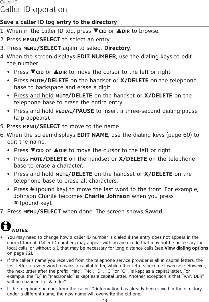 Caller IDCaller ID operationSave a caller ID log entry to the directory1. When in the caller ID log, press qCID or pDIR to browse.2. Press MENU/SELECT to select an entry.3. Press MENU/SELECT again to select Directory.4. When the screen displays EDIT NUMBER, use the dialing keys to edit  the number.Press qCID or pDIR to move the cursor to the left or right.Press MUTE/DELETE on the handset or X/DELETE on the telephone base to backspace and erase a digit.Press and hold MUTE/DELETE on the handset or X/DELETE on the telephone base to erase the entire entry.Press and hold REDIAL/PAUSE to insert a three-second dialing pause  (a p appears).5. Press MENU/SELECT to move to the name. 6. When the screen displays EDIT NAME, use the dialing keys (page 60) to edit the name.Press qCID or pDIR to move the cursor to the left or right.Press MUTE/DELETE on the handset or X/DELETE on the telephone base to erase a character.Press and hold MUTE/DELETE on the handset or X/DELETE on the telephone base to erase all characters.Press # (pound key) to move the last word to the front. For example, Johnson Charlie becomes Charlie Johnson when you press  # (pound key).7. Press MENU/SELECT when done. The screen shows Saved.NOTES: You may need to change how a caller ID number is dialed if the entry does not appear in the  correct format. Caller ID numbers may appear with an area code that may not be necessary for local calls, or without a 1 that may be necessary for long distance calls (see View dialing options on page 72).If the caller’s name you received from the telephone service provider is all in capital letters, the first letter of every word remains a capital letter, while other letters become lowercase. However, the next letter after the prefix “Mac”, “Mc”, “D’”, “C’” or “O’”, is kept as a capital letter. For  example, the “D” in “MacDonald” is kept as a capital letter. Another exception is that “VAN DER” will be changed to “Van der”.If the telephone number from the caller ID information has already been saved in the directory under a different name, the new name will overwrite the old one.•••••••••••73