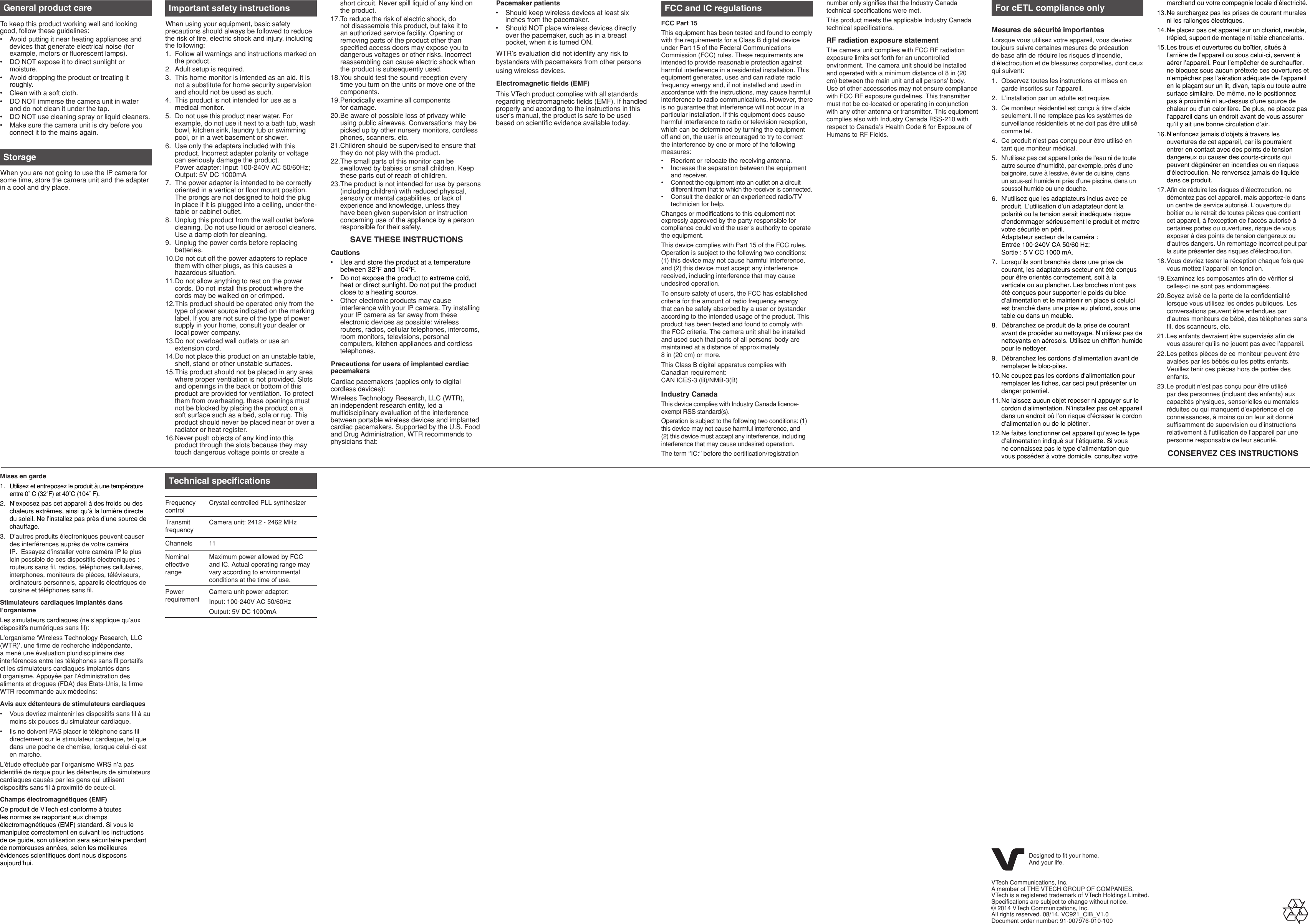 Mises en gardeUtilisez et entreposez le produit à une température entre 0˚ C (32˚F) et 40˚C (104˚ F).N’exposez pas cet appareil à des froids ou des chaleurs extrêmes, ainsi qu’à la lumière directe du soleil. Ne l’installez pas près d’une source de chauffage.D’autres produits électroniques peuvent causer des interférences auprès de votre caméra IP.  Essayez d’installer votre caméra IP le plus loin possible de ces dispositifs électroniques : routeurs sans fil, radios, téléphones cellulaires, interphones, moniteurs de pièces, téléviseurs, ordinateurs personnels, appareils électriques de cuisine et téléphones sans fil.Stimulateurs cardiaques implantés dans l’organismeLes simulateurs cardiaques (ne s’applique qu’aux dispositifs numériques sans fil):L’organisme ‘Wireless Technology Research, LLC (WTR)’, une firme de recherche indépendante, a mené une évaluation pluridisciplinaire des interférences entre les téléphones sans fil portatifs et les stimulateurs cardiaques implantés dans l’organisme. Appuyée par l’Administration des aliments et drogues (FDA) des États-Unis, la firme WTR recommande aux médecins:Avis aux détenteurs de stimulateurs cardiaquesVous devriez maintenir les dispositifs sans fil à au moins six pouces du simulateur cardiaque.Ils ne doivent PAS placer le téléphone sans fil directement sur le stimulateur cardiaque, tel que dans une poche de chemise, lorsque celui-ci est en marche.L’étude effectuée par l’organisme WRS n’a pas identifié de risque pour les détenteurs de simulateurs cardiaques causés par les gens qui utilisent dispositifs sans fil à proximité de ceux-ci.Champs électromagnétiques (EMF)Ce produit de VTech est conforme à toutes les normes se rapportant aux champs électromagnétiques (EMF) standard. Si vous le manipulez correctement en suivant les instructions de ce guide, son utilisation sera sécuritaire pendant de nombreuses années, selon les meilleures évidences scientifiques dont nous disposons aujourd’hui.1.2.3.••General product careTo keep this product working well and looking good, follow these guidelines:Avoid putting it near heating appliances and devices that generate electrical noise (for example, motors or fluorescent lamps).DO NOT expose it to direct sunlight or moisture.Avoid dropping the product or treating it roughly.Clean with a soft cloth.DO NOT immerse the camera unit in water and do not clean it under the tap.DO NOT use cleaning spray or liquid cleaners.Make sure the camera unit is dry before you connect it to the mains again.•••••••StorageWhen you are not going to use the IP camera for some time, store the camera unit and the adapter in a cool and dry place.Important safety instructionsWhen using your equipment, basic safety precautions should always be followed to reduce the risk of fire, electric shock and injury, including the following:Follow all warnings and instructions marked on the product.Adult setup is required.This home monitor is intended as an aid. It is not a substitute for home security supervision and should not be used as such.This product is not intended for use as a medical monitor.Do not use this product near water. For example, do not use it next to a bath tub, wash bowl, kitchen sink, laundry tub or swimming pool, or in a wet basement or shower.Use only the adapters included with this product. Incorrect adapter polarity or voltage can seriously damage the product.  Power adapter: Input 100-240V AC 50/60Hz; Output: 5V DC 1000mAThe power adapter is intended to be correctly oriented in a vertical or floor mount position. The prongs are not designed to hold the plug in place if it is plugged into a ceiling, under-the-table or cabinet outlet.Unplug this product from the wall outlet before cleaning. Do not use liquid or aerosol cleaners. Use a damp cloth for cleaning.Unplug the power cords before replacing batteries.Do not cut off the power adapters to replace them with other plugs, as this causes a hazardous situation.Do not allow anything to rest on the power cords. Do not install this product where the cords may be walked on or crimped.This product should be operated only from the type of power source indicated on the marking label. If you are not sure of the type of power supply in your home, consult your dealer or local power company.Do not overload wall outlets or use an extension cord.Do not place this product on an unstable table, shelf, stand or other unstable surfaces.This product should not be placed in any area where proper ventilation is not provided. Slots and openings in the back or bottom of this product are provided for ventilation. To protect them from overheating, these openings must not be blocked by placing the product on a soft surface such as a bed, sofa or rug. This product should never be placed near or over a radiator or heat register.Never push objects of any kind into this product through the slots because they may touch dangerous voltage points or create a 1.2.3.4.5.6.7.8.9.10.11.12.13.14.15.16.short circuit. Never spill liquid of any kind on the product.To reduce the risk of electric shock, do not disassemble this product, but take it to an authorized service facility. Opening or removing parts of the product other than specified access doors may expose you to dangerous voltages or other risks. Incorrect reassembling can cause electric shock when the product is subsequently used.You should test the sound reception every time you turn on the units or move one of the components.Periodically examine all components  for damage.Be aware of possible loss of privacy while using public airwaves. Conversations may be picked up by other nursery monitors, cordless phones, scanners, etc.Children should be supervised to ensure that they do not play with the product.The small parts of this monitor can be swallowed by babies or small children. Keep these parts out of reach of children.The product is not intended for use by persons (including children) with reduced physical, sensory or mental capabilities, or lack of experience and knowledge, unless they have been given supervision or instruction concerning use of the appliance by a person responsible for their safety.SAVE THESE INSTRUCTIONSCautionsUse and store the product at a temperature between 32oF and 104oF.Do not expose the product to extreme cold, heat or direct sunlight. Do not put the product close to a heating source.Other electronic products may cause interference with your IP camera. Try installing your IP camera as far away from these electronic devices as possible: wireless routers, radios, cellular telephones, intercoms, room monitors, televisions, personal computers, kitchen appliances and cordless telephones.Precautions for users of implanted cardiac pacemakersCardiac pacemakers (applies only to digital cordless devices):Wireless Technology Research, LLC (WTR), an independent research entity, led a multidisciplinary evaluation of the interference between portable wireless devices and implanted cardiac pacemakers. Supported by the U.S. Food and Drug Administration, WTR recommends to physicians that:17.18.19.20.21.22.23.•••FCC and IC regulationsFCC Part 15This equipment has been tested and found to comply with the requirements for a Class B digital device under Part 15 of the Federal Communications Commission (FCC) rules. These requirements are intended to provide reasonable protection against harmful interference in a residential installation. This equipment generates, uses and can radiate radio frequency energy and, if not installed and used in accordance with the instructions, may cause harmful interference to radio communications. However, there is no guarantee that interference will not occur in a particular installation. If this equipment does cause harmful interference to radio or television reception, which can be determined by turning the equipment off and on, the user is encouraged to try to correct the interference by one or more of the following measures:Reorient or relocate the receiving antenna.Increase the separation between the equipment and receiver.Connect the equipment into an outlet on a circuit different from that to which the receiver is connected.Consult the dealer or an experienced radio/TV technician for help.Changes or modifications to this equipment not expressly approved by the party responsible for compliance could void the user’s authority to operate the equipment.This device complies with Part 15 of the FCC rules. Operation is subject to the following two conditions: (1) this device may not cause harmful interference, and (2) this device must accept any interference received, including interference that may cause undesired operation.To ensure safety of users, the FCC has established criteria for the amount of radio frequency energy that can be safely absorbed by a user or bystander according to the intended usage of the product. This product has been tested and found to comply with the FCC criteria. The camera unit shall be installed and used such that parts of all persons’ body are maintained at a distance of approximately  8 in (20 cm) or more.This Class B digital apparatus complies with Canadian requirement: CAN ICES-3 (B)/NMB-3(B)Industry CanadaThis device complies with Industry Canada licence-exempt RSS standard(s).Operation is subject to the following two conditions: (1) this device may not cause harmful interference, and (2) this device must accept any interference, including interference that may cause undesired operation.The term ‘’IC:‘’ before the certification/registration ••••number only signifies that the Industry Canada technical specifications were met.This product meets the applicable Industry Canada technical specifications.RF radiation exposure statementThe camera unit complies with FCC RF radiation exposure limits set forth for an uncontrolled environment. The camera unit should be installed and operated with a minimum distance of 8 in (20 cm) between the main unit and all persons’ body. Use of other accessories may not ensure compliance with FCC RF exposure guidelines. This transmitter must not be co-located or operating in conjunction with any other antenna or transmitter. This equipment complies also with Industry Canada RSS-210 with respect to Canada’s Health Code 6 for Exposure of Humans to RF Fields.For cETL compliance onlyMesures de sécurité importantesLorsque vous utilisez votre appareil, vous devriez toujours suivre certaines mesures de précaution de base afin de réduire les risques d’incendie, d’électrocution et de blessures corporelles, dont ceux qui suivent:Observez toutes les instructions et mises en garde inscrites sur l’appareil.L’installation par un adulte est requise.Ce moniteur résidentiel est conçu à titre d’aide seulement. Il ne remplace pas les systèmes de surveillance résidentiels et ne doit pas être utilisé comme tel.Ce produit n’est pas conçu pour être utilisé en tant que moniteur médical.N’utilisez pas cet appareil près de l’eau ni de toute autre source d’humidité, par exemple, près d’une baignoire, cuve à lessive, évier de cuisine, dans un sous-sol humide ni près d’une piscine, dans un soussol humide ou une douche.N’utilisez que les adaptateurs inclus avec ce produit. L’utilisation d’un adaptateur dont la polarité ou la tension serait inadéquate risque d’endommager sérieusement le produit et mettre votre sécurité en péril.  Adaptateur secteur de la caméra :  Entrée 100-240V CA 50/60 Hz; Sortie : 5 V CC 1000 mA.Lorsqu’ils sont branchés dans une prise de courant, les adaptateurs secteur ont été conçus pour être orientés correctement, soit à la verticale ou au plancher. Les broches n’ont pas été conçues pour supporter le poids du bloc d’alimentation et le maintenir en place si celuici est branché dans une prise au plafond, sous une table ou dans un meuble.Débranchez ce produit de la prise de courant avant de procéder au nettoyage. N’utilisez pas de nettoyants en aérosols. Utilisez un chiffon humide pour le nettoyer.Débranchez les cordons d’alimentation avant de remplacer le bloc-piles.Ne coupez pas les cordons d’alimentation pour remplacer les fiches, car ceci peut présenter un danger potentiel.Ne laissez aucun objet reposer ni appuyer sur le cordon d’alimentation. N’installez pas cet appareil dans un endroit où l’on risque d’écraser le cordon d’alimentation ou de le piétiner.Ne faites fonctionner cet appareil qu’avec le type d’alimentation indiqué sur l’étiquette. Si vous ne connaissez pas le type d’alimentation que vous possédez à votre domicile, consultez votre 1.2.3.4.5.6.7.8.9.10.11.12.marchand ou votre compagnie locale d’électricité.Ne surchargez pas les prises de courant murales ni les rallonges électriques.Ne placez pas cet appareil sur un chariot, meuble, trépied, support de montage ni table chancelants.Les trous et ouvertures du boîtier, situés à l’arrière de l’appareil ou sous celui-ci, servent à aérer l’appareil. Pour l’empêcher de surchauffer, ne bloquez sous aucun prétexte ces ouvertures et n’empêchez pas l’aération adéquate de l’appareil en le plaçant sur un lit, divan, tapis ou toute autre surface similaire. De même, ne le positionnez pas à proximité ni au-dessus d’une source de chaleur ou d’un calorifère. De plus, ne placez pas l’appareil dans un endroit avant de vous assurer qu’il y ait une bonne circulation d’air.N’enfoncez jamais d’objets à travers les ouvertures de cet appareil, car ils pourraient entrer en contact avec des points de tension dangereux ou causer des courts-circuits qui peuvent dégénérer en incendies ou en risques d’électrocution. Ne renversez jamais de liquide dans ce produit.Afin de réduire les risques d’électrocution, ne démontez pas cet appareil, mais apportez-le dans un centre de service autorisé. L’ouverture du boîtier ou le retrait de toutes pièces que contient cet appareil, à l’exception de l’accès autorisé à certaines portes ou ouvertures, risque de vous exposer à des points de tension dangereux ou d’autres dangers. Un remontage incorrect peut par la suite présenter des risques d’électrocution.Vous devriez tester la réception chaque fois que vous mettez l’appareil en fonction.Examinez les composantes afin de vérifier si celles-ci ne sont pas endommagées.Soyez avisé de la perte de la confidentialité lorsque vous utilisez les ondes publiques. Les conversations peuvent être entendues par d’autres moniteurs de bébé, des téléphones sans fil, des scanneurs, etc.Les enfants devraient être supervisés afin de vous assurer qu’ils ne jouent pas avec l’appareil.Les petites pièces de ce moniteur peuvent être avalées par les bébés ou les petits enfants. Veuillez tenir ces pièces hors de portée des enfants.Le produit n’est pas conçu pour être utilisé par des personnes (incluant des enfants) aux capacités physiques, sensorielles ou mentales réduites ou qui manquent d’expérience et de connaissances, à moins qu’on leur ait donné suffisamment de supervision ou d’instructions relativement à l’utilisation de l’appareil par une personne responsable de leur sécurité.CONSERVEZ CES INSTRUCTIONS13.14.15.16.17.18.19.20.21.22.23.Technical specificationsFrequency controlCrystal controlled PLL synthesizerTransmit frequencyCamera unit: 2412 - 2462 MHzChannels 11Nominal effective rangeMaximum power allowed by FCC and IC. Actual operating range may vary according to environmental conditions at the time of use.Power requirementCamera unit power adapter:Input: 100-240V AC 50/60HzOutput: 5V DC 1000mAPacemaker patientsShould keep wireless devices at least six inches from the pacemaker.Should NOT place wireless devices directly over the pacemaker, such as in a breast pocket, when it is turned ON.WTR’s evaluation did not identify any risk to bystanders with pacemakers from other persons using wireless devices.Electromagnetic elds (EMF)This VTech product complies with all standards regarding electromagnetic fields (EMF). If handled properly and according to the instructions in this user’s manual, the product is safe to be used based on scientific evidence available today.••Designed to fit your home.And your life.VTech Communications, Inc.A member of THE VTECH GROUP OF COMPANIES.VTech is a registered trademark of VTech Holdings Limited.Specifications are subject to change without notice.© 2014 VTech Communications, Inc.All rights reserved. 08/14. VC921_CIB_V1.0Document order number: 91-007976-010-100