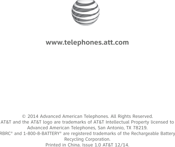 © 2014 Advanced American Telephones. All Rights Reserved.  AT&amp;T and the AT&amp;T logo are trademarks of AT&amp;T Intellectual Property licensed to  Advanced American Telephones, San Antonio, TX 78219. RBRC® and 1-800-8-BATTERY® are registered trademarks of the Rechargeable Battery Recycling Corporation. Printed in China. Issue 1.0 AT&amp;T 12/14.www.telephones.att.com
