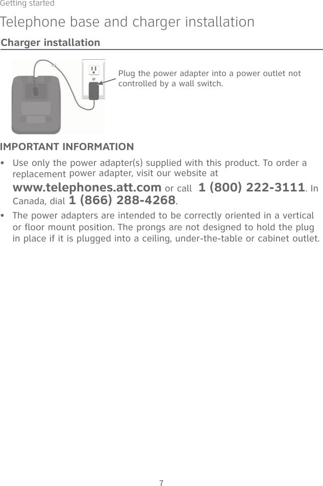 Getting started7IMPORTANT INFORMATIONUse only the power adapter(s) supplied with this product. To order a replacement power adapter, visit our website at  www.telephones.att.com or call  1 (800) 222-3111. In Canada, dial 1 (866) 288-4268.The power adapters are intended to be correctly oriented in a vertical or floor mount position. The prongs are not designed to hold the plug in place if it is plugged into a ceiling, under-the-table or cabinet outlet.••Plug the power adapter into a power outlet not controlled by a wall switch.Charger installationTelephone base and charger installation