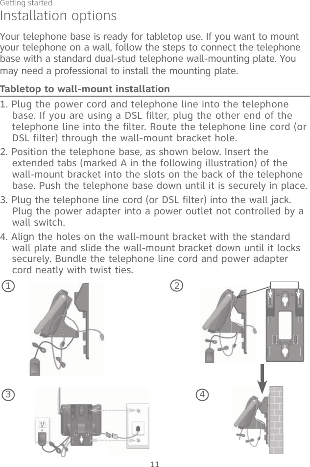 Getting started11Your telephone base is ready for tabletop use. If you want to mount your telephone on a wall, follow the steps to connect the telephone base with a standard dual-stud telephone wall-mounting plate. You may need a professional to install the mounting plate.Tabletop to wall-mount installation1. Plug the power cord and telephone line into the telephone base. If you are using a DSL filter, plug the other end of the telephone line into the filter. Route the telephone line cord (or DSL filter) through the wall-mount bracket hole. 2. Position the telephone base, as shown below. Insert the extended tabs (marked A in the following illustration) of the wall-mount bracket into the slots on the back of the telephone base. Push the telephone base down until it is securely in place.3. Plug the telephone line cord (or DSL filter) into the wall jack. Plug the power adapter into a power outlet not controlled by a wall switch.4. Align the holes on the wall-mount bracket with the standard wall plate and slide the wall-mount bracket down until it locks securely. Bundle the telephone line cord and power adapter cord neatly with twist ties.1Installation options23 4
